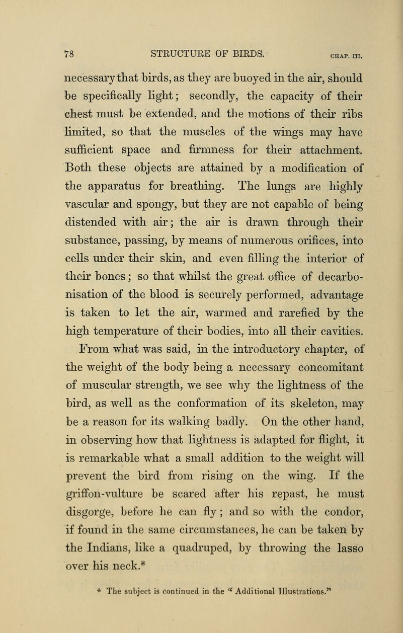 necessary that birds, as they are buoyed in the air, should be specifically light; secondly, the capacity of their chest must be extended, and the motions of their ribs limited, so that the muscles of the wings may have sufficient space and firmness for their attachment. Both these objects are attained by a modification of the apparatus for breathing. The lungs are highly vascular and spongy, but they are not capable of being distended with air; the air is drawn through their substance, passing, by means of numerous orifices, into cells under their skin, and even filling the interior of their bones; so that whilst the great office of decarbo- nisation of the blood is securely performed, advantage is taken to let the air, warmed and rarefied by the high temperature of their bodies, into all their cavities. From what was said, in the introductory chapter, of the weight of the body being a necessary concomitant of muscular strength, we see why the lightness of the bird, as well as the conformation of its skeleton, may be a reason for its walking badly. On the other hand, in observing how that lightness is adapted for flight, it is remarkable what a small addition to the weight will prevent the bird from rising on the wing. If the griffon-vulture be scared after his repast, he must disgorge, before he can fly; and so with the condor, if found in the same circumstances, he can be taken by the Indians, like a quadruped, by throwing the lasso over his neck.* * The subject is continued in the (t Additional Illustrations.