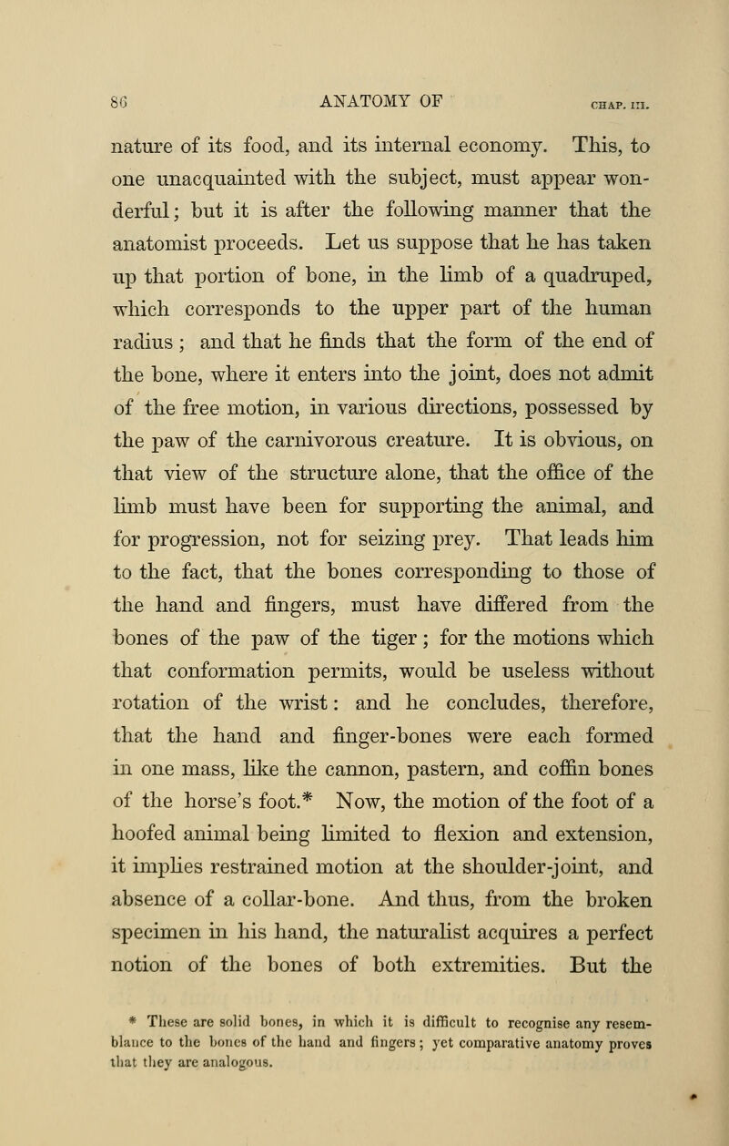 nature of its food, and its internal economy. This, to one unacquainted with the subject, must appear won- derful; but it is after the following manner that the anatomist proceeds. Let us suppose that he has taken up that portion of bone, in the limb of a quadruped, which corresponds to the upper part of the human radius ; and that he finds that the form of the end of the bone, where it enters into the joint, does not admit of the free motion, in various directions, possessed by the paw of the carnivorous creature. It is obvious, on that view of the structure alone, that the office of the limb must have been for supporting the animal, and for progression, not for seizing prey. That leads him to the fact, that the bones corresponding to those of the hand and fingers, must have differed from the bones of the paw of the tiger; for the motions which that conformation permits, would be useless without rotation of the wrist: and he concludes, therefore, that the hand and finger-bones were each formed in one mass, like the cannon, pastern, and coffin bones of the horse's foot.* Now, the motion of the foot of a hoofed animal being limited to flexion and extension, it implies restrained motion at the shoulder-joint, and absence of a collar-bone. And thus, from the broken specimen in his hand, the naturalist acquires a perfect notion of the bones of both extremities. But the * These are solid bones, in which it is difficult to recognise any resem- blance to the bones of the hand and fingers; yet comparative anatomy proves that they are analogous.