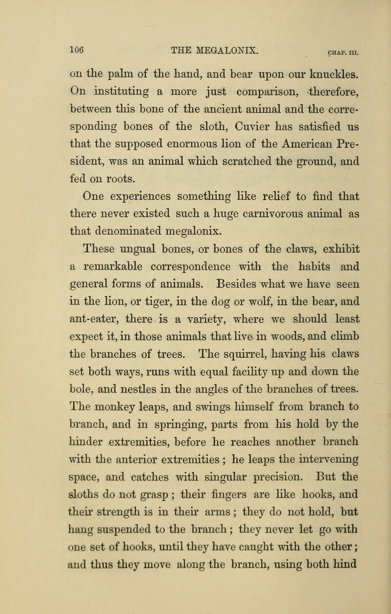 on the palm of the hand, and bear upon our knuckles. On instituting a more just comparison, therefore, between this bone of the ancient animal and the corre- sponding bones of the sloth, Cuvier has satisfied us that the supposed enormous lion of the American Pre- sident, was an animal which scratched the ground, and fed on roots. One experiences something like relief to find that there never existed such a huge carnivorous animal as that denominated megalonix. These ungual bones, or bones of the claws, exhibit a remarkable correspondence with the habits and general forms of animals. Besides what we have seen in the lion, or tiger, in the dog or wolf, in the bear, and ant-eater, there. is a variety, where we should least expect it, in those animals that live in woods, and clinib the branches of trees. The squirrel, having his claws set both ways, runs with equal facility up and down the bole, and nestles in the angles of the branches of trees. The monkey leaps, and swings himself from branch to branch, and in springing, parts from his hold by the hinder extremities, before he reaches another branch with the anterior extremities ; he leaps the intervening space, and catches with singular precision. But the sloths do not grasp; their fingers are like hooks, and their strength is in their arms; they do not hold, but hang suspended to the branch; they never let go with one set of hooks, until they have caught with the other; and thus they move along the branch, using both hind