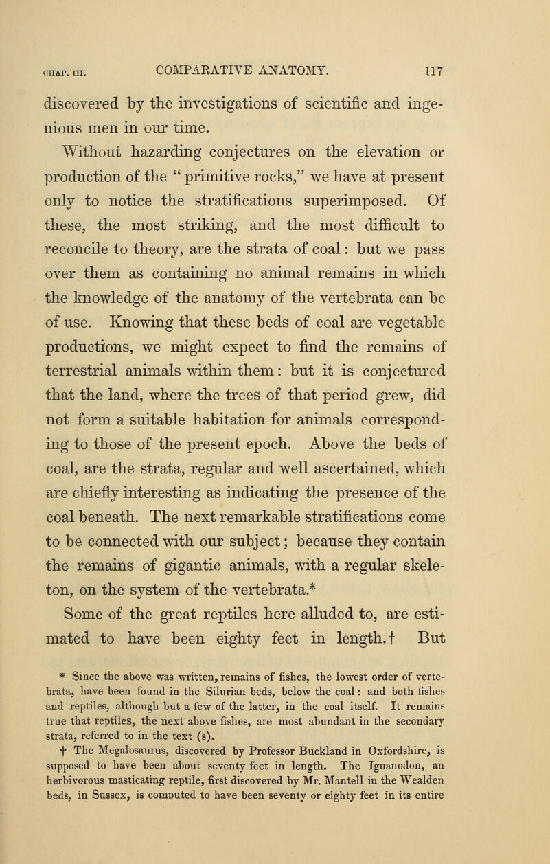 discovered by the investigations of scientific and inge- nious men in our time. Without hazarding conjectures on the elevation or production of the  primitive rocks, we have at present only to notice the stratifications superimposed. Of these, the most striking, and the most difficult to reconcile to theory, are the strata of coal: but we pass over them as containing no animal remains in which the knowledge of the anatomy of the vertebrata can be of use. Knowing that these beds of coal are vegetable productions, we might expect to find the remains of terrestrial animals within them: but it is conjectured that the land, where the trees of that period grew, did not form a suitable habitation for animals correspond- ing to those of the present epoch. Above the beds of coal, are the strata, regular and well ascertained, which are chiefly interesting as indicating the presence of the coal beneath. The next remarkable stratifications come to be connected with our subject; because they contain the remains of gigantic animals, with a regular skele- ton, on the system of the vertebrata.* Some of the great reptiles here alluded to, are esti- mated to have been eighty feet in length, t But * Since the above was written, remains of fishes, the lowest order of verte- brata, have been found in the Silurian beds, below the coal: and both fishes and reptiles, although but a few of the latter, in the coal itself. It remains true that reptiles, the next above fishes, are most abundant in the secondary strata, referred to in the text (s). j< The Megalosaurus, discovered by Professor Buckland in Oxfordshire, is supposed to have been about seventy feet in length. The Iguanodon, an herbivorous masticating reptile, first discovered by Mr. Mantell in the Wealden beds, in Sussex, is computed to have been seventy or eighty feet in its entire