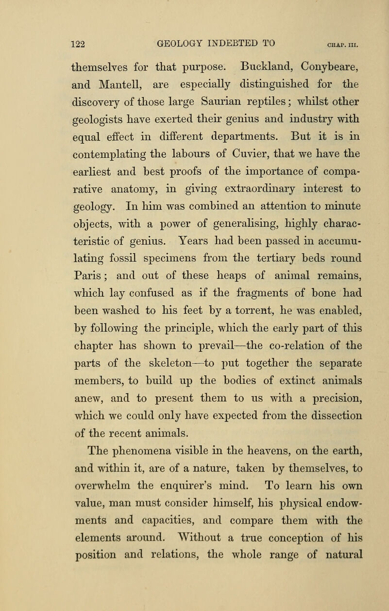 themselves for that purpose. Bucklancl, Conybeare, and Mantell, are especially distinguished for the discovery of those large Saurian reptiles; whilst other geologists have exerted their genius and industry with equal effect in different departments. But it is in contemplating the labours of Cuvier, that we have the earliest and best proofs of the importance of compa- rative anatomy, in giving extraordinary interest to geology. In him was combined an attention to minute objects, with a power of generalising, highly charac- teristic of genius. Years had been passed in accumu- lating fossil specimens from the tertiary beds round Paris; and out of these heaps of animal remains, which lay confused as if the fragments of bone had been washed to his feet by a torrent, he was enabled, by following the principle, which the early part of this chapter has shown to prevail—the co-relation of the parts of the skeleton—to put together the separate members, to build up the bodies of extinct animals anew, and to present them to us with a precision, which we could only have expected from the dissection of the recent animals. The phenomena visible in the heavens, on the earth, and within it, are of a nature, taken by themselves, to overwhelm the enquirer's mind. To learn his own value, man must consider himself, his physical endow- ments and capacities, and compare them with the elements around. Without a true conception of his position and relations, the whole range of natural