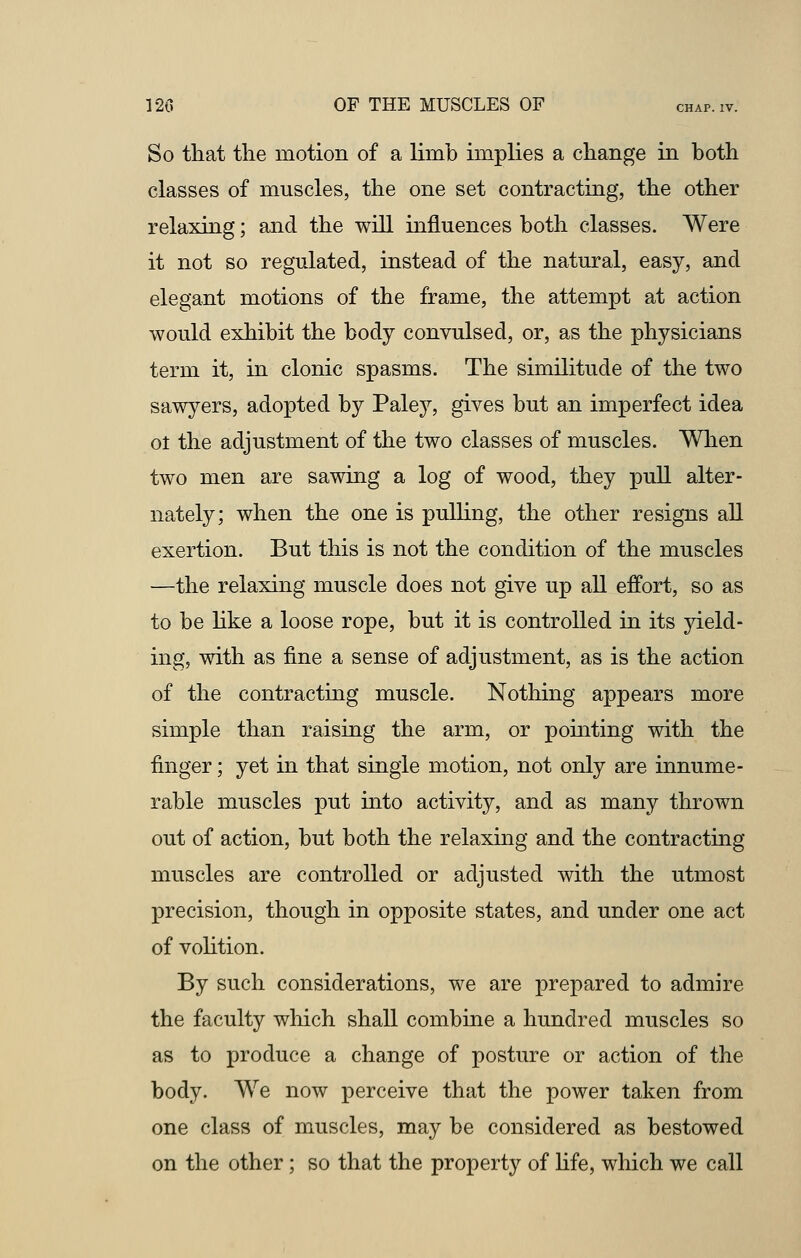 So that the motion of a limb implies a change in both classes of muscles, the one set contracting, the other relaxing; and the will influences both classes. Were it not so regulated, instead of the natural, easy, and elegant motions of the frame, the attempt at action would exhibit the body convulsed, or, as the physicians term it, in clonic spasms. The similitude of the two sawyers, adopted by Paley, gives but an imperfect idea ol the adjustment of the two classes of muscles. When two men are sawing a log of wood, they pull alter- nately; when the one is pulling, the other resigns all exertion. But this is not the condition of the muscles —the relaxing muscle does not give up all effort, so as to be like a loose rope, but it is controlled in its yield- ing, with as fine a sense of adjustment, as is the action of the contracting muscle. Nothing appears more simple than raising the arm, or pointing with the finger; yet in that single motion, not only are innume- rable muscles put into activity, and as many thrown out of action, but both the relaxing and the contracting muscles are controlled or adjusted with the utmost precision, though in opposite states, and under one act of volition. By such considerations, we are prepared to admire the faculty which shall combine a hundred muscles so as to produce a change of posture or action of the body. We now perceive that the power taken from one class of muscles, may be considered as bestowed on the other; so that the property of life, which we call