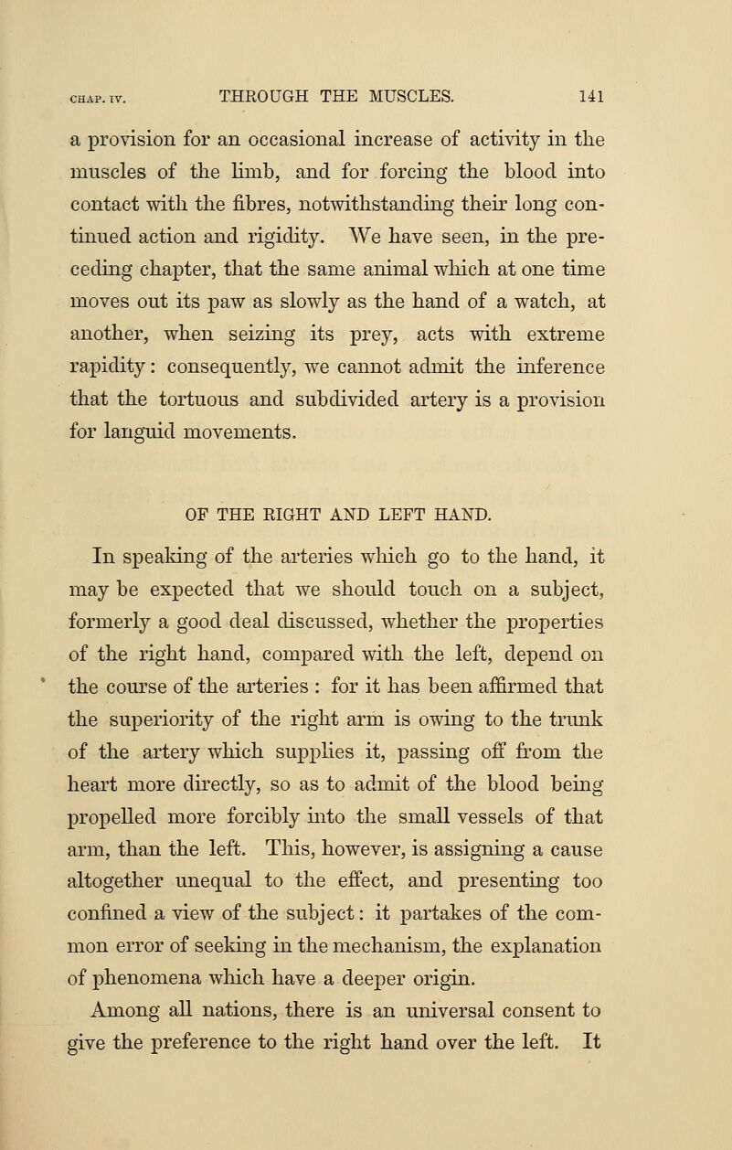 a provision for an occasional increase of activity in the muscles of the limb, and for forcing the blood into contact with the fibres, notwithstanding their long con- tinued action and rigidity. We have seen, in the pre- ceding chapter, that the same animal which at one time moves out its paw as slowly as the hand of a watch, at another, when seizing its prey, acts with extreme rapidity: consequently, we cannot admit the inference that the tortuous and subdivided artery is a provision for languid movements. OF THE RIGHT AND LEFT HAND. In speaking of the arteries which go to the hand, it may be expected that we should touch on a subject, formerly a good deal discussed, whether the properties of the right hand, compared with the left, depend on the course of the arteries : for it has been affirmed that the superiority of the right arm is owing to the trunk of the artery which supplies it, passing off from the heart more directly, so as to admit of the blood being propelled more forcibly into the small vessels of that arm, than the left. This, however, is assigning a cause altogether unequal to the effect, and presenting too confined a view of the subject: it partakes of the com- mon error of seeking in the mechanism, the explanation of phenomena which have a deeper origin. Among all nations, there is an universal consent to give the preference to the right hand over the left. It