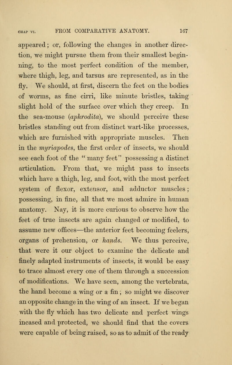 appeared; or, following the changes in another direc- tion, we might pursue them from their smallest begin- ning, to the most perfect condition of the member, where thigh, leg, and tarsus are represented, as in the fly. We should, at first, discern the feet on the bodies of worms, as fine cirri, like minute bristles, taking slight hold of the surface over which they creep. In the sea-mouse (ajjhrodita), we should perceive these bristles standing out from distinct wart-like processes, which are furnished with appropriate muscles. Then in the myriapodes, the first order of insects, we should see each foot of the  many feet possessing a distinct articulation. From that, we might pass to insects which have a thigh, leg, and foot, with the most perfect system of flexor, extensor, and adductor muscles; possessing, in fine, all that we most admire in human anatomy. Nay, it is more curious to observe how the feet of true insects are again changed or modified, to assume new offices—the anterior feet becoming feelers, organs of prehension, or hands. We thus perceive, that were it our object to examine the delicate and finely adapted instruments of insects, it would be easy to trace almost every one of them through a succession of modifications. We have seen, among the vertebrata, the hand become a wing or a fin; so might we discover an opposite change in the wing of an insect. If we began with the fly which has two delicate and perfect wings incased and protected, we should find that the covers were capable of being raised, so as to admit of the ready