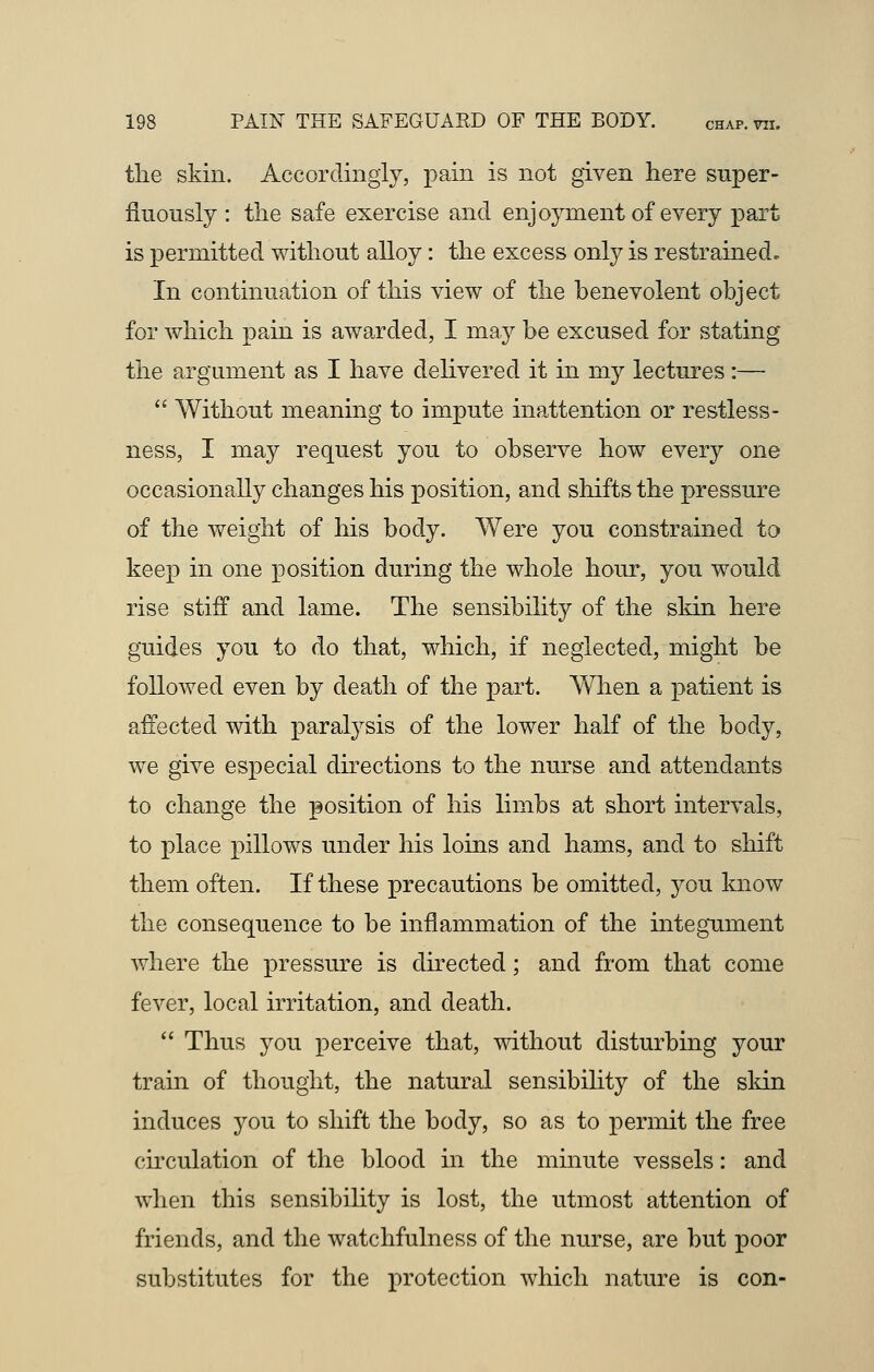 tlie skin. Accordingly, pain is not given here super- fluously : the safe exercise and enjoyment of every part is permitted without alloy: the excess only is restrained. In continuation of this view of the benevolent object for which pain is awarded, I may be excused for stating the argument as I have delivered it in my lectures :—  Without meaning to impute inattention or restless- ness, I may request you to observe how every one occasionally changes his position, and shifts the pressure of the weight of his body. Were you constrained to keep in one position during the whole hour, you would rise stiff and lame. The sensibility of the skin here guides you to do that, which, if neglected, might be followed even by death of the part. When a patient is affected with paralysis of the lower half of the body, we give especial directions to the nurse and attendants to change the position of his limbs at short intervals, to place pillows under his loins and hams, and to shift them often. If these precautions be omitted, you know the consequence to be inflammation of the integument where the pressure is directed; and from that come fever, local irritation, and death.  Thus you perceive that, without disturbing your train of thought, the natural sensibility of the skin induces you to shift the body, so as to permit the free circulation of the blood in the minute vessels: and when this sensibility is lost, the utmost attention of friends, and the watchfulness of the nurse, are but poor substitutes for the protection which nature is con-