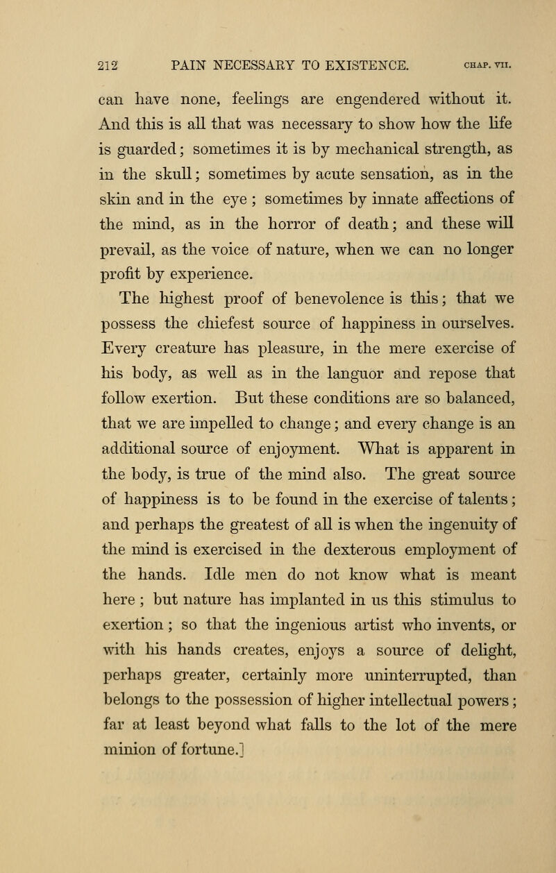 can have none, feelings are engendered without it. And this is all that was necessary to show how the life is guarded; sometimes it is hy mechanical strength, as in the skull; sometimes by acute sensation, as in the skin and in the eye ; sometimes by innate affections of the mind, as in the horror of death; and these will prevail, as the voice of nature, when we can no longer profit by experience. The highest proof of benevolence is this; that we possess the chiefest source of happiness in ourselves. Every creature has pleasure, in the mere exercise of his body, as well as in the languor and repose that follow exertion. But these conditions are so balanced, that we are impelled to change; and every change is an additional source of enjoyment. What is apparent in the body, is true of the mind also. The great source of happiness is to be found in the exercise of talents; and perhaps the greatest of all is when the ingenuity of the mind is exercised in the dexterous employment of the hands. Idle men do not know what is meant here ; but nature has implanted in us this stimulus to exertion; so that the ingenious artist who invents, or with his hands creates, enjoys a source of delight, perhaps greater, certainly more uninterrupted, than belongs to the possession of higher intellectual powers; far at least beyond what falls to the lot of the mere minion of fortune.]