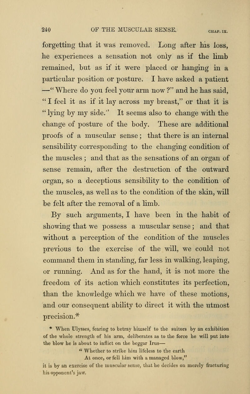 forgetting that it was removed. Long after his loss, he experiences a sensation not only as if the limb remained, but as it' it were placed or hanging in a particular position or posture. I have asked a patient !—Where do you feel your arm now ? and he has said,  I feel it as if it lay across my breast, or that it is  lying by my side/' It seems also to change with the change of posture of the body. These are additional proofs of a muscular sense; that there is an internal sensibility corresponding to the changing condition of the muscles ; and that as the sensations of an organ of sense remain, after the destruction of the outward organ, so a deceptious sensibility to the condition of the muscles, as well as to the condition of the skin, will be felt after the removal of a limb. By such arguments, I have been in the habit of showing that we possess a muscular sense; and that without a perception of the condition of the muscles previous to the exercise of the will, we could not command them in standing, far less in walking, leaping, or running. And as for the hand, it is not more the freedom of its action which constitutes its perfection, than the knowledge which we have of these motions, and our consequent ability to direct it with the utmost precision.** * When Ulysses, fearing to betray himself to the suitors by an exhibition of the whole strength of his arm, deliberates as to the force he will put into the blow he is about to inflict on the beggar Irus—  Whether to strike him lifeless to the earth At once, or fell him with a managed blow, it is by an exercise of the muscular sense, that he decides on merely fracturing his opponent's jaw.