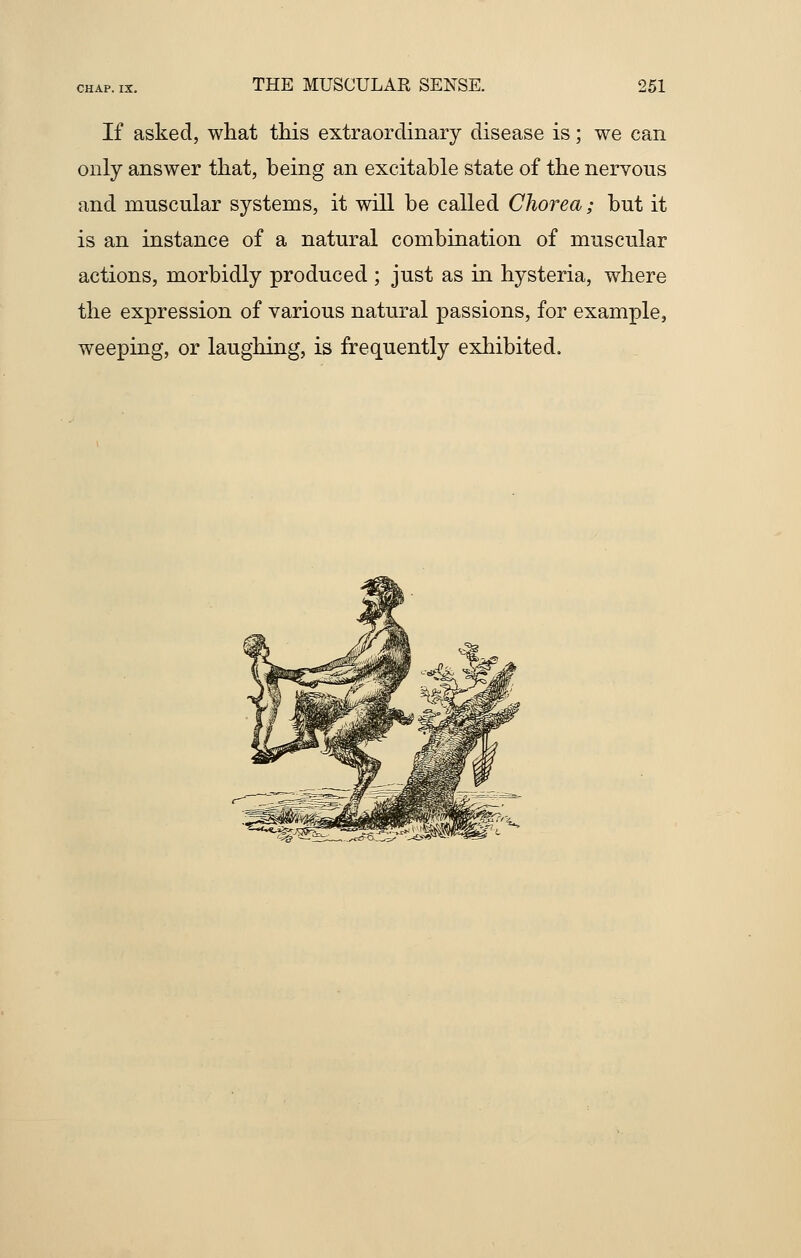 If asked, what this extraordinary disease is; we can only answer that, being an excitable state of the nervous and muscular systems, it will be called Chorea; but it is an instance of a natural combination of muscular actions, morbidly produced ; just as in hysteria, where the expression of various natural passions, for example, weeping, or laughing, is frequently exhibited.