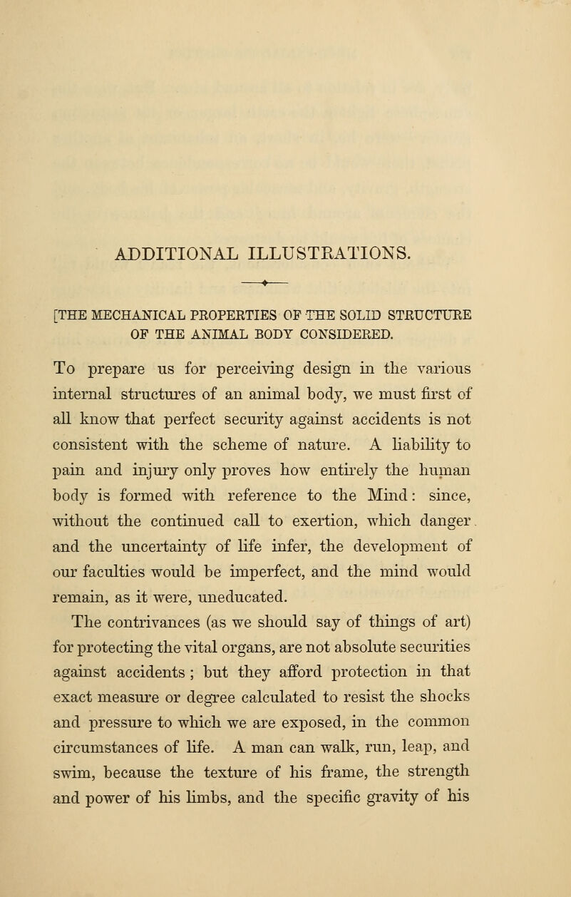 ADDITIONAL ILLUSTRATIONS. [THE MECHANICAL PROPERTIES OF THE SOLID STRUCTURE OF THE ANIMAL BODY CONSIDERED. To prepare us for perceiving design in the various internal structures of an animal body, we must first of all know that perfect security against accidents is not consistent with the scheme of nature. A liability to pain and injury only proves how entirely the human body is formed with reference to the Mind: since, without the continued call to exertion, which danger, and the uncertainty of life infer, the development of our faculties would be imperfect, and the mind would remain, as it were, uneducated. The contrivances (as we should say of things of art) for protecting the vital organs, are not absolute securities against accidents; but they afford protection in that exact measure or degree calculated to resist the shocks and pressure to which we are exposed, in the common circumstances of life. A man can walk, run, leap, and swim, because the texture of his frame, the strength and power of his limbs, and the specific gravity of his