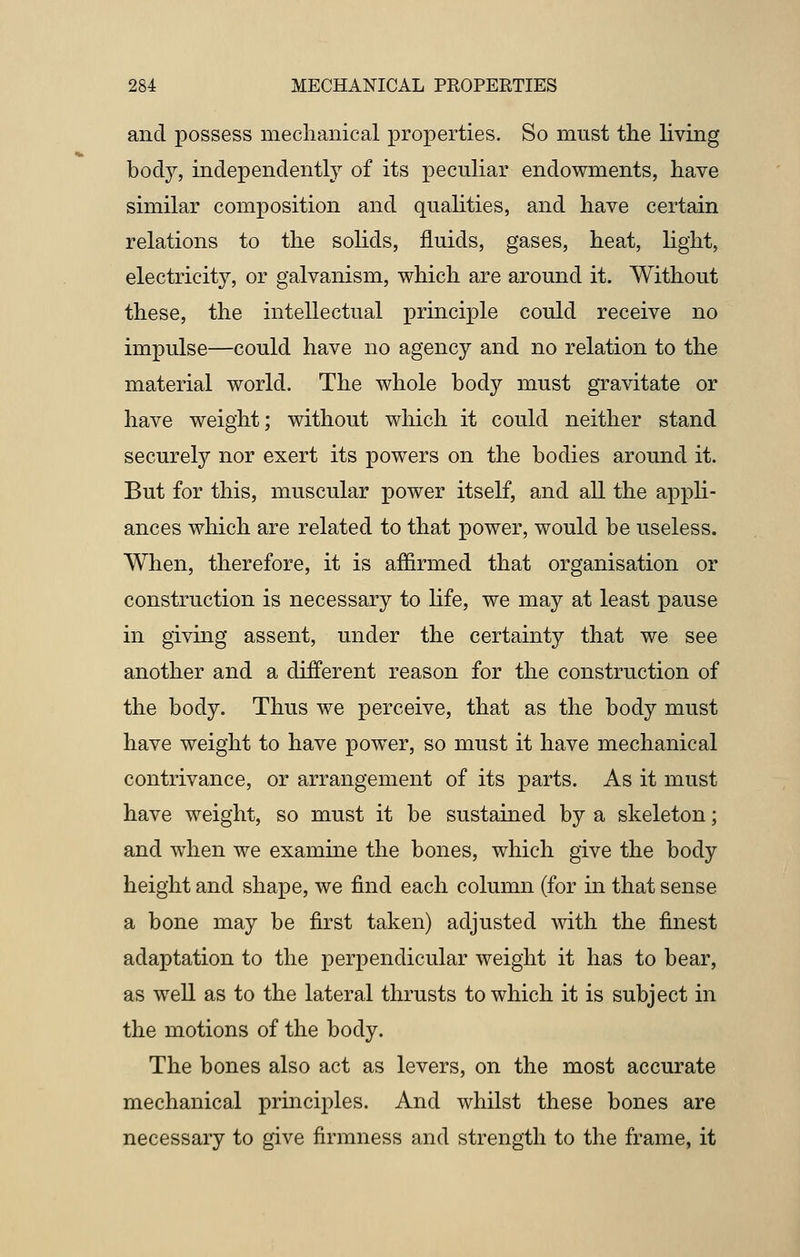 and possess mechanical properties. So must the living body, independently of its peculiar endowments, have similar composition and qualities, and have certain relations to the solids, fluids, gases, heat, light, electricity, or galvanism, which are around it. Without these, the intellectual principle could receive no impulse—could have no agency and no relation to the material world. The whole body must gravitate or have weight; without which it could neither stand securely nor exert its powers on the bodies around it. But for this, muscular power itself, and all the appli- ances which are related to that power, would be useless. When, therefore, it is affirmed that organisation or construction is necessary to life, we may at least pause in giving assent, under the certainty that we see another and a different reason for the construction of the body. Thus we perceive, that as the body must have weight to have power, so must it have mechanical contrivance, or arrangement of its parts. As it must have weight, so must it be sustained by a skeleton; and when we examine the bones, which give the body height and shape, we find each column (for in that sense a bone may be first taken) adjusted with the finest adaptation to the perpendicular weight it has to bear, as well as to the lateral thrusts to which it is subject in the motions of the body. The bones also act as levers, on the most accurate mechanical principles. And whilst these bones are necessary to give firmness and strength to the frame, it