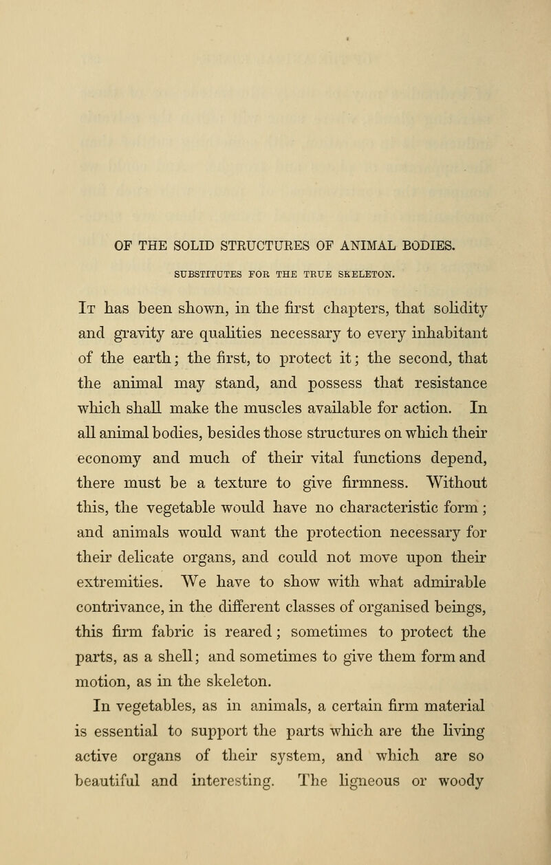 SUBSTITUTES FOR THE TRUE SKELETON. It has been shown, in the first chapters, that solidity and gravity are qualities necessary to every inhabitant of the earth; the first, to protect it; the second, that the animal may stand, and possess that resistance which shall make the muscles available for action. In all animal bodies, besides those structures on which their economy and much of their vital functions depend, there must be a texture to give firmness. Without this, the vegetable would have no characteristic form; and animals would want the protection necessary for their delicate organs, and could not move upon their extremities. We have to show with what admirable contrivance, in the different classes of organised beings, this firm fabric is reared; sometimes to protect the parts, as a shell; and sometimes to give them form and motion, as in the skeleton. In vegetables, as in animals, a certain firm material is essential to support the parts which are the living active organs of their system, and which are so beautiful and interesting. The ligneous or woody