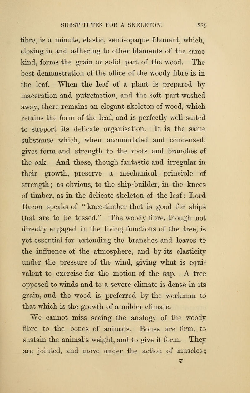 fibre, is a minute, elastic, senii-opaque filament, which, closing in and adhering to other filaments of the same kind, forms the grain or solid part of the wood. The best demonstration of the office of the woody fibre is in the leaf. When the leaf of a plant is prepared by maceration and putrefaction, and the soft part washed away, there remains an elegant skeleton of wood, which retains the form of the leaf, and is perfectly well suited to support its delicate organisation. It is the same substance which, when accumulated and condensed, gives form and strength to the roots and branches of the oak. And these, though fantastic and irregular in their growth, preserve a mechanical principle of strength; as obvious, to the ship-builder, in the knees of timber, as in the delicate skeleton of the leaf: Lord Bacon speaks of  knee-timber that is good for ships that are to be tossed. The woody fibre, though not directly engaged in the living functions of the tree, is yet essential for extending the branches and leaves tc the influence of the atmosphere, and by its elasticity under the pressure of the wind, giving what is equi- valent to exercise for the motion of the sap. A tree opposed to winds and to a severe climate is dense in its grain, and the wood is preferred by the workman to that which is the growth of a milder cliinate. We cannot miss seeing the analogy of the woody fibre to the bones of animals. Bones are firm, to sustain the animal's weight, and to give it form. They are jointed, and move under the action of muscles; u