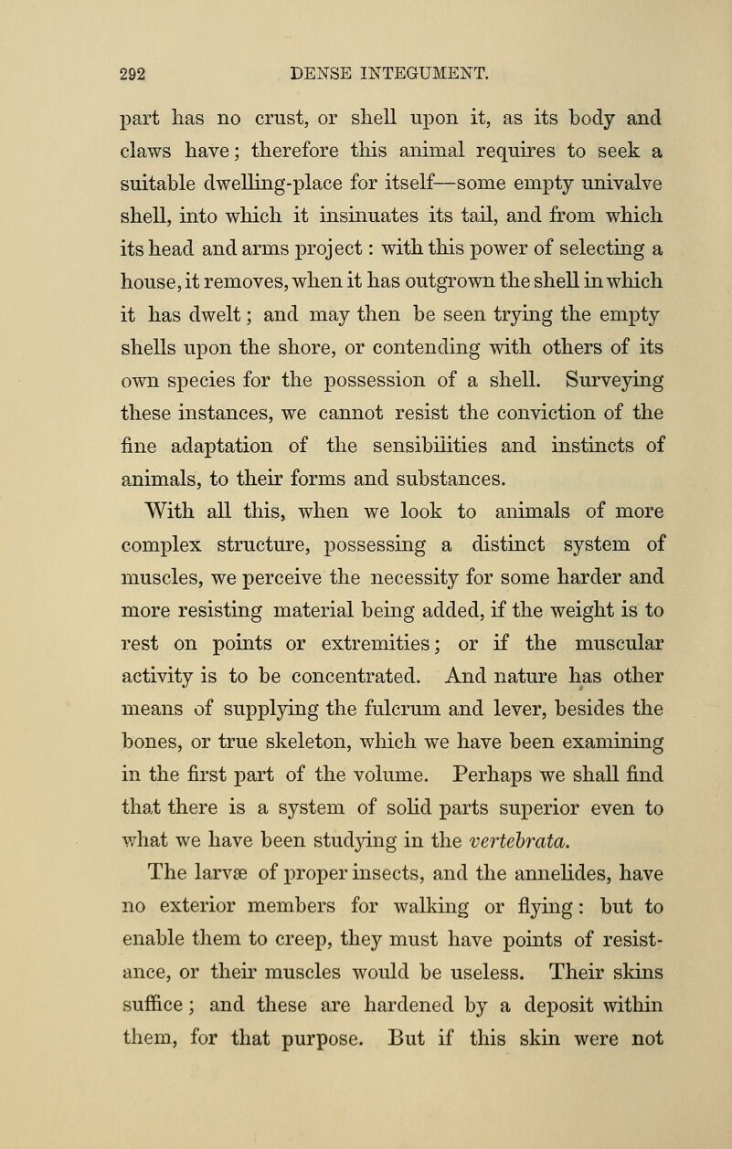 part lias no crust, or shell upon it, as its body and claws have; therefore this animal requires to seek a suitable dwelling-place for itself—some empty univalve shell, into which it insinuates its tail, and from which its head and arms project: with this power of selecting a house, it removes, when it has outgrown the shell in which it has dwelt; and may then be seen trying the empty shells upon the shore, or contending with others of its own species for the possession of a shell. Surveying these instances, we cannot resist the conviction of the fine adaptation of the sensibilities and instincts of animals, to their forms and substances. With all this, when we look to animals of more complex structure, possessing a distinct system of muscles, we perceive the necessity for some harder and more resisting material being added, if the weight is to rest on points or extremities; or if the muscular activity is to be concentrated. And nature has other means of supplying the fulcrum and lever, besides the bones, or true skeleton, which we have been examining in the first part of the volume. Perhaps we shall find that there is a system of solid parts superior even to what we have been studying in the vertebrata. The larvae of proper insects, and the annelides, have no exterior members for walking or flying: but to enable them to creep, they must have points of resist- ance, or their muscles would be useless. Their skins suffice ; and these are hardened by a deposit within them, for that purpose. But if this skin were not