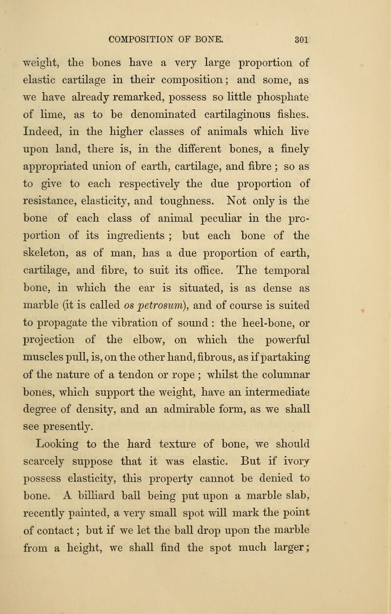 weight, the bones have a very large proportion of elastic cartilage in their composition; and some, as we have already remarked, possess so little phosphate of lime, as to be denominated cartilaginous fishes. Indeed, in the higher classes of animals which live upon land, there is, in the different bones, a finely appropriated union of earth, cartilage, and fibre ; so as to give to each respectively the due proportion of resistance, elasticity, and toughness. Not only is the bone of each class of animal peculiar in the pro- portion of its ingredients ; but each bone of the skeleton, as of man, has a due proportion of earth, cartilage, and fibre, to suit its office. The temporal bone, in which the ear is situated, is as dense as marble (it is called os petrosum), and of course is suited to propagate the vibration of sound : the heel-bone, or projection of the elbow, on which the powerful muscles pull, is, on the other hand, fibrous, as if partaking of the nature of a tendon or rope ; whilst the columnar bones, which support the weight, have an intermediate degree of density, and an admirable form, as we shall see presently. Looking to the hard texture of bone, we should scarcely suppose that it was elastic. But if ivory possess elasticity, this property cannot be denied to bone. A billiard ball being put upon a marble slab, recently painted, a very small spot will mark the point of contact; but if we let the ball drop upon the marble from a height, we shall find the spot much larger;