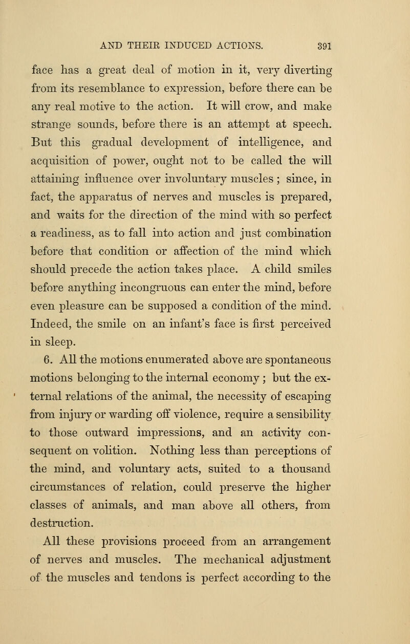 face lias a great deal of motion in it, very diverting from its resemblance to expression, before there can be any real motive to the action. It will crow, and make strange sounds, before there is an attempt at speech. But this gradual development of intelligence, and acquisition of power, ought not to be called the will attaining influence over involuntary muscles ; since, in fact, the apparatus of nerves and muscles is prepared, and waits for the direction of the mind with so perfect a readiness, as to fall into action and just combination before that condition or affection of the mind which should precede the action takes place. A child smiles before anything incongruous can enter the mind, before even pleasure can be supposed a condition of the mind. Indeed, the smile on an infant's face is first perceived in sleep. 6. All the motions enumerated above are spontaneous motions belonging to the internal economy ; but the ex- ternal relations of the animal, the necessity of escaping from injury or warding off violence, require a sensibility to those outward impressions, and an activity con- sequent on volition. Nothing less than perceptions of the mind, and voluntary acts, suited to a thousand circumstances of relation, could preserve the higher classes of animals, and man above all others, from destruction. All these provisions proceed from an arrangement of nerves and muscles. The mechanical adjustment of the muscles and tendons is perfect according to the