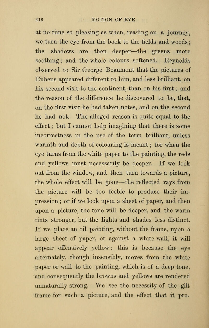 at no time so pleasing as when, reading on a journey, we turn the eye from the book to the fields and woods; the shadows are then deeper—the greens more soothing; and the whole colours softened. Reynolds observed to Sir George Beaumont that the pictures of Eubens appeared different to him, and less brilliant, on his second visit to the continent, than on his first; and the reason of the difference he discovered to be, that, on the first visit he had taken notes, and on the second he had not. The alleged reason is quite equal to the effect; but I cannot help imagining that there is some incorrectness in the use of the term brilliant, unless warmth and depth of colouring is meant; for when the eye turns from the white paper to the painting, the reds and yellows must necessarily be deeper. If we look out from the window, and then turn towards a picture, the whole effect will be gone—the reflected rays from the picture will be too feeble to produce their im- pression ; or if we look upon a sheet of paper, and then upon a picture, the tone will be deeper, and the warm tints stronger, but the lights and shades less distinct. If we place an oil painting, without the frame, upon a large sheet of paper, or against a white wall, it will appear offensively yellow: this is because the eye alternately, though insensibly, moves from the white paper or wall to the painting, which is of a deep tone, and consequently the browns and yellows are rendered unnaturally strong. We see the necessity of the gilt frame for such a picture, and the effect that it pro-