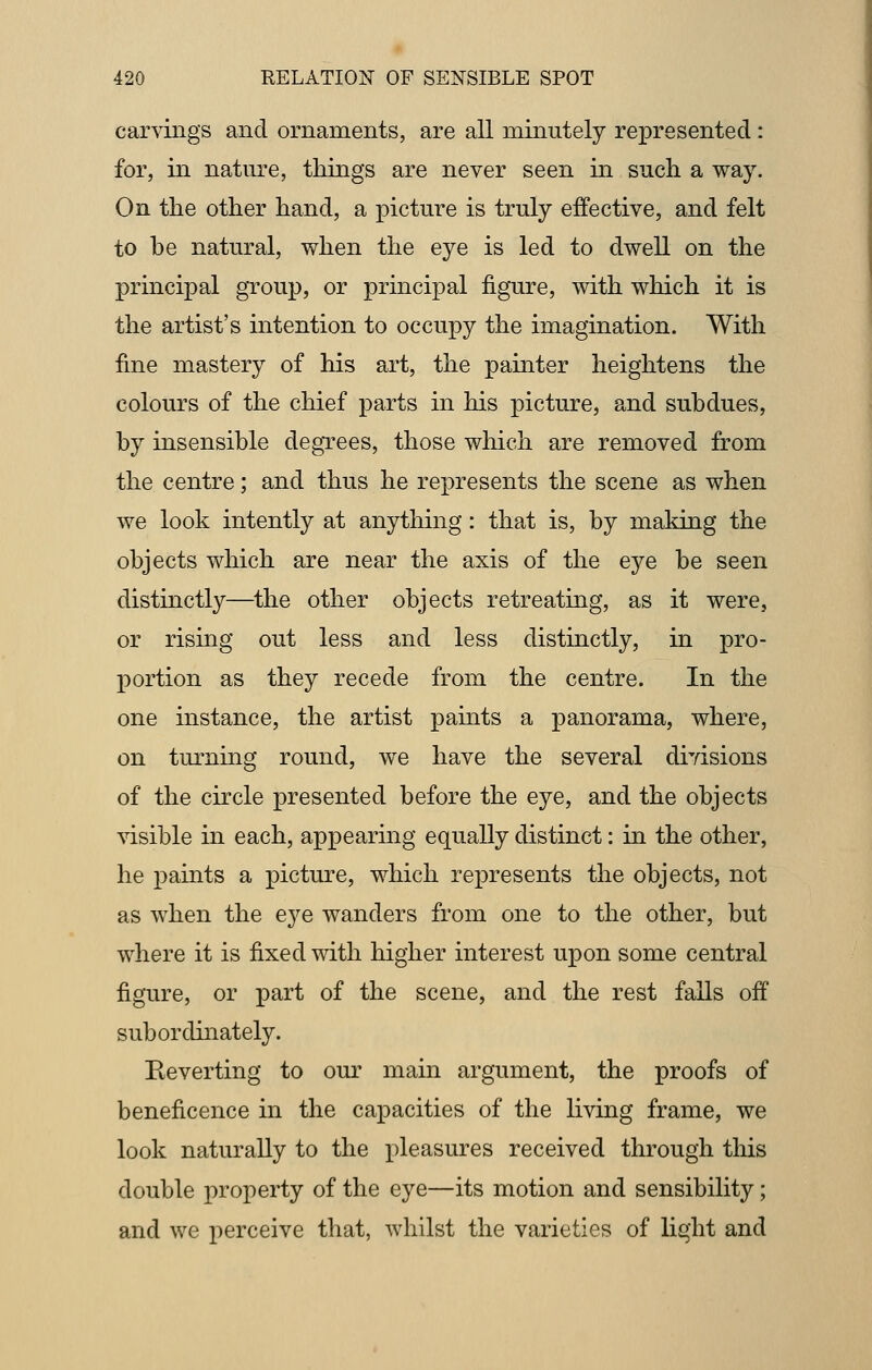 carvings and ornaments, are all minutely represented: for, in nature, things are never seen in such a way. On the other hand, a picture is truly effective, and felt to be natural, when the eye is led to dwell on the principal group, or principal figure, with which it is the artist's intention to occupy the imagination. With fine mastery of his art, the painter heightens the colours of the chief parts in his picture, and subdues, by insensible degrees, those which are removed from the centre; and thus he represents the scene as when we look intently at anything: that is, by making the objects which are near the axis of the eye be seen distinctly—the other objects retreating, as it were, or rising out less and less distinctly, in pro- portion as they recede from the centre. In the one instance, the artist paints a panorama, where, on turning round, we have the several divisions of the circle presented before the eye, and the objects visible in each, appearing equally distinct: in the other, he paints a picture, which represents the objects, not as when the eye wanders from one to the other, but where it is fixed with higher interest upon some central figure, or part of the scene, and the rest falls off subordinately. Reverting to our main argument, the proofs of beneficence in the capacities of the living frame, we look naturally to the pleasures received through this double property of the eye—its motion and sensibility; and we perceive that, whilst the varieties of light and