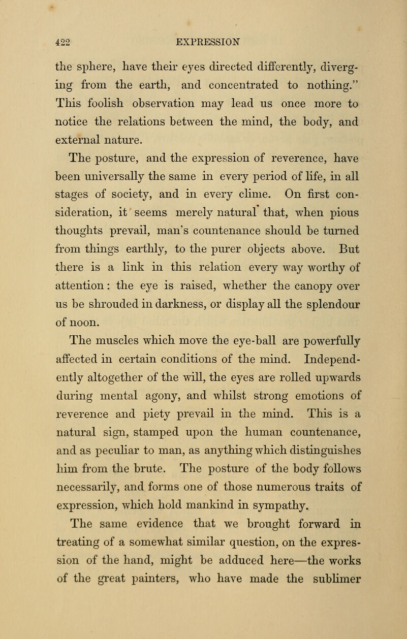 the sphere, have their eyes directed differently, diverg- ing from the earth, and concentrated to nothing. This foolish observation may lead us once more to notice the relations between the mind, the body, and external nature. The posture, and the expression of reverence, have been universally the same in every period of life, in all stages of society, and in every clime. On first con- sideration, it seems merely natural that, when pious thoughts prevail, man's countenance should be turned from things earthly, to the purer objects above. But there is a link in this relation every way worthy of attention: the eye is raised, whether the canopy over us be shrouded in darkness, or display all the splendour of noon. The muscles which move the eye-ball are powerfully affected in certain conditions of the mind. Independ- ently altogether of the will, the eyes are rolled upwards during mental agony, and whilst strong emotions of reverence and piety prevail in the mind. This is a natural sign, stamped upon the human countenance, and as peculiar to man, as anything which distinguishes him from the brute. The posture of the body follows necessarily, and forms one of those numerous traits of expression, which hold mankind in sympathy. The same evidence that we brought forward in treating of a somewhat similar question, on the expres- sion of the hand, might be adduced here—the works of the great painters, who have made the sublimer