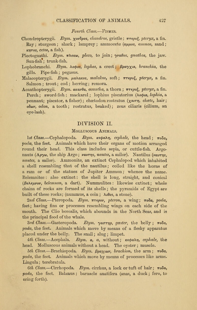 Fourth Class.—Fishes. Chondropterygii. Etym. xov^pos, chondros, gristle: -rrrepv^, pteryx, a fin. Ray ; sturgeon ; shark ; lamprey ; amrnocete {a;xjxos, ammos, sand; ktjtos, cetos, a fish). Plectognathi. Etym. irXeicw, pleco, to join; yvados, gnathos, the jaw. Sun-fish; trunk-fish. Lophobranchi. Etym. Xocpos, lophos, a crest; fipayxi-a, branchia, the gills. Pipe-fish; pegasus. Malacopterygii. Etym. fj.aXa.Kos, malaJcos, soft; irrepv^, pteryx, a fin. Salmon; trout; cod; herring; remora. Acanthopterygii. Etym. aicavda, acantha, a thorn ; Trrepv^, pteryx, a fin. Perch; sword-fish ; mackarel; lophius piscatorius (Xocpia, lophia, a pennant; piscator, a fisher); chsetodon rostratus (%amj, chcete, hair; odoov, odon, a tooth; rostratus, beaked); zeus ciliaris (cilium, an eye-lash). DIVISION II. Molluscous Animals. 1st Class.—Cephalopoda. Etym. KecpaXr], cephale, the head; 7ro3a, poda, the feet. Animals which have their organs of motion arranged round their head. This class includes sepia, or cuttle-fish. Argo- nauts (Apyca, the ship Argo; vavTys, nautes, a sailor). Nautilus (vavr-qs, nautes, a sailor). Ammonite, an extinct Cephalopod which inhabited a shell resembling that of the nautilus; coiled like the horns of a ram or of the statues of Jupiter Ammon; whence the name. Belemnites: also extinct: the shell is long, straight, and conical ($e\z[xvov, belemnon, a dart). Nummulites : likewise extinct; whole chains of rocks are formed of its shells; the pyramids of Egypt are built of these rocks; (nummus, a coin ; AiOos, a stone). 2nd Class.—Pteropoda. Etym. rrrepov, pteron, a wing; iroda, poda, feet; having fins or processes resembling wings on each side of the mouth. The Clio borealis, which abounds in the North Seas, and is the principal food of the whale. 3rd Class.—Gasteropoda. Etym. yao-rrip, gaster, the belly ; iroha, poda, the feet. Animals which move by means of a fleshy apparatus placed under the belly. The snail; slug ; limpet. ith Class.—Acephala. Etym. a, a, without; KecpaXri, cephale, the head. Molluscous animals without a head. The oyster; muscle. 5th Class.—Brachiopoda. Etym. fipaxitov, brachion, the arm; iroda, poda, the feet. Animals which move by means of processes like arms. Lingula; terebratula. 6th Class.—Cirrhopoda. Etym. cirrhus, a lock or tuft of hair; irooa, poda, the feet. Balanus; barnacle anatifera (anas, a duck; fero, to oriug -forth).