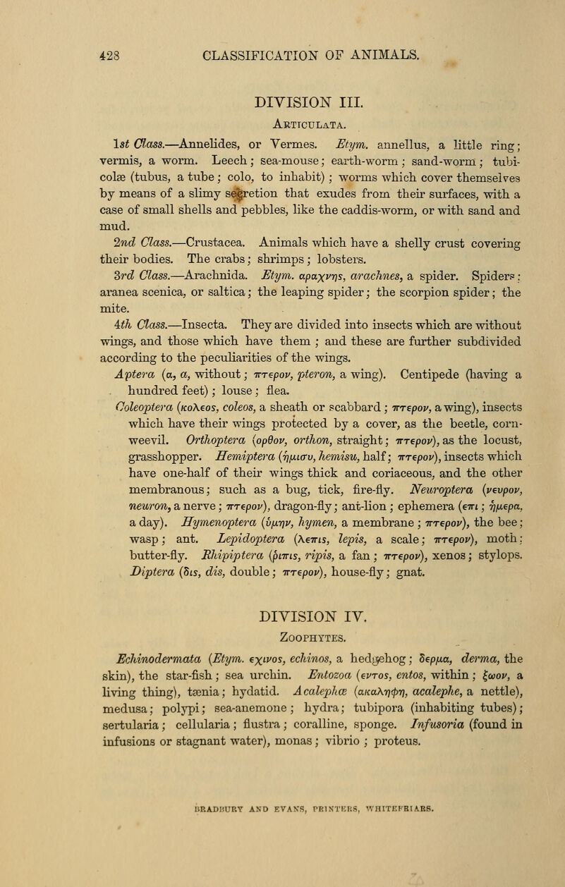 DIVISION III. Arttculata. 1st Class.—Annelides, or Vermes. Etym. annellus, a little ring; vermis, a worm. Leech; sea-mouse; earth-worm ; sand-worm ; tubi- cola3 (tubus, a tube; colo, to inhabit); worms which cover themselves by means of a slimy s&retion that exudes from their surfaces, with a case of small shells and pebbles, like the caddis-worm, or with sand and mud. 2nd Class.—Crustacea. Animals which have a shelly crust covering their bodies. The crabs; shrimps; lobsters. 3rd Class.—Arachnida. Etym. apaxvys, arachnes, a spider. Spider? : aranea scenica, or saltica; the leaping spider; the scorpion spider; the mite. Ath Class.—Insecta. They are divided into insects which are without wings, and those which have them ; and these are further subdivided according to the peculiarities of the wings. Aptera (a, a, without; irrepov, pteron, a wing). Centipede (having a hundred feet); louse ; flea. Coleoptera (/coAeos, coleos, a sheath or scabbard ; inepov, a wing), insects which have their wings protected by a cover, as the beetle, corn- weevil. Crthoptera {opQov, orthon, straight; irrepov), as the locust, grasshopper. Hemiptera (^fiicrv, hemisu, half; irrepov), insects which have one-half of their wings thick and coriaceous, and the other membranous; such as a bug, tick, fire-fly. Neuroptera (vevpov, neuron, a nerve; irrepov), dragon-fly; ant-lion ; ephemera (em; ij/j-epa, a day). Hymenoptera (vfxrjv, hymen, a membrane; irrepov), the bee; wasp; ant. Lepidoptera (hems, lepis, a scale; irrepov), moth; butter-fly. Rhipiptera (puns, ripis, a fan ; irrepov), xenos; stylops. Diptera (Sis, dis, double; irrepov), house-fly; gnat. DIVISION IV. Zoophytes. Echinodermata (Etym. exwos, echinos, a hedgehog; deppa, derma, the skin), the star-fish; sea urchin. Entozoa (euros, entos, within ; £a>ov, a living thing), taenia; hydatid. Acalephce (aicaAwtpn, acalephe, a nettle), medusa; polypi; sea-anemone ; hydra; tubipora (inhabiting tubes); sertularia; cellularia ; flustra; coralline, sponge. Infusoria (found in infusions or stagnant water), monas; vibrio ; proteus. URADIiURY AND EVAN'S, PE1NTBB6, WHITEFBIABS.