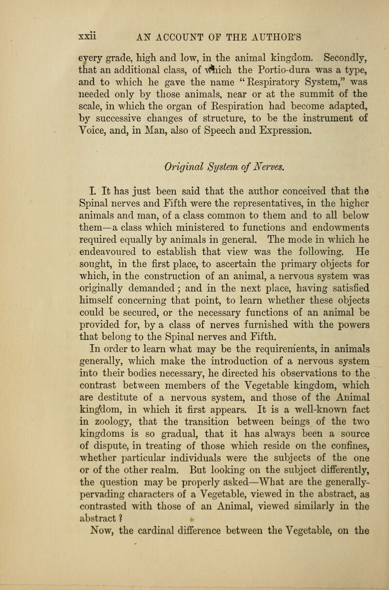 every grade, high and low, in the animal kingdom. Secondly, that an additional class, of v&iich the Portio-dura was a type, and to which he gave the name Kespiratory System, was needed only by those animals, near or at the summit of the scale, in which the organ of Eespiration had become adapted, by successive changes of structure, to be the instrument of Voice, and, in Man, also of Speech and Expression. Original System of Nerves. I. It has just been said that the author conceived that the Spinal nerves and Fifth were the representatives, in the higher animals and man, of a class common to them and to all below them—a class which ministered to functions and endowments required equally by animals in general. The mode in which he endeavoured to establish that view was the following. He sought, in the first place, to ascertain the primary objects for which, in the construction of an animal, a nervous system was originally demanded; and in the next place, having satisfied himself concerning that point, to learn whether these objects could be secured, or the necessary functions of an animal be provided for, by a class of nerves furnished with the powers that belong to the Spinal nerves and Fifth. In order to learn what may be the requirements, in animals generally, which make the introduction of a nervous system into their bodies necessary, he directed his observations to the contrast between members of the Vegetable kingdom, which are destitute of a nervous system, and those of the Animal kingdom, in which it first appears. It is a well-known fact in zoology, that the transition between beings of the two kingdoms is so gradual, that it has always been a source of dispute, in treating of those which reside on the confines, whether particular individuals were the subjects of the one or of the other realm. But looking on the subject differently, the question may be properly asked—What are the generally- pervading characters of a Vegetable, viewed in the abstract, as contrasted with those of an Animal, viewed similarly in the abstract 1 Now, the cardinal difference between the Vegetable, on the