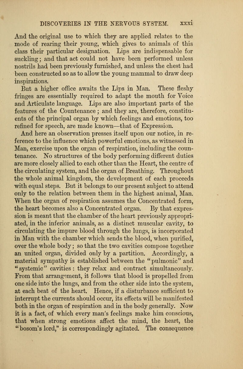 And the original use to which they are applied relates to the mode of rearing their young, which gives to animals of this class their particular designation. Lips are indispensable for suckling; and that act could not have been performed unless nostrils had been previously furnished, and unless the chest had been constructed so as to allow the young mammal to draw deep inspirations. But a higher office awaits the Lips in Man. These fleshy fringes are essentially required to adapt the mouth for Voice and Articulate language. Lips are also important parts of the features of the Countenance; and they are, therefore, constitu- ents of the principal organ by which feelings and emotions, too refined for speech, are made known—that of Expression. And here an observation presses itself upon our notice, in re- ference to the influence which powerful emotions, as witnessed in Man, exercise upon the organ of respiration, including the coun- tenance. No structures of the body performing different duties are more closely allied to each other than the Heart, the centre of the circulating system, and the organ of Breathing. Throughout the whole animal kingdom, the development of each proceeds with equal steps. But it belongs to our present subject to attend only to the relation between them in the highest animal, Man. When the organ of respiration assumes the Concentrated form, the heart becomes also a Concentrated organ. By that expres- sion is meant that the chamber of the heart previously appropri- ated, in the inferior animals, as a distinct muscular cavity, to circulating the impure blood through the lungs, is incorporated in Man with the chamber which sends the blood, when purified, over the whole body; so that the two cavities compose together an united organ, divided only by a partition. Accordingly, a material sympathy is established between the pulmonic and systemic cavities: they relax and contract simultaneously. From that arrangement, it follows that blood is propelled from one side into the lungs, and from the other side into the system, at each beat of the heart. Hence, if a disturbance sufficient to interrupt the currents should occur, its effects will be manifested both in the organ of respiration and in the body generally. Now it is a fact, of which every man's feelings make him conscious, that when strong emotions affect the mind, the heart, the  bosom's lord, is correspondingly agitated. The consequence