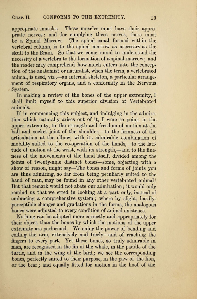 appropriate muscles. These muscles must have their appro- priate nerves: and for supplying these nerves, there must be a Spinal Marrow. The spinal canal formed within the vertebral column, is to the spinal marrow as necessary as the skull to the Brain. So that we come round to understand the necessity of a vertebra to the formation of a spinal marrow; and the reader may comprehend how much enters into the concep- tion of the anatomist or naturalist, when the term, a vertebrated animal, is used, viz.,—an internal skeleton, a particular arrange- ment of respiratory organs, and a conformity in the Nervous System. In making a review of the bones of the upper extremity, I shall limit myself to this superior division of Vertebrated animals. If in commencing this subject, and indulging in the admira- tion which naturally arises out of it, I were to point, in the upper extremity, to the strength and freedom of motion at the ball and socket joint of the shoulder,—to the firmness of the articulation at the elbow, with its admirable combination of mobility suited to the co-operation of the hands,—to the lati- tude of motion at the wrist, with its strength,—and to the fine- ness of the movements of the hand itself, divided among the joints of twenty-nine distinct bones—some, objecting with a show of reason, might say—The bones and forms of joints you are thus admiring, so far from being peculiarly suited to the hand of man, may be found in any other vertebrated animal! But that remark would not abate our admiration; it would only remind us that we erred in looking at a part only, instead of embracing a comprehensive system; where by slight, hardly- perceptible changes and gradations in the forms, the analogous bones were adjusted to every condition of animal existence. Nothing can be adapted more correctly and appropriately for their object, than the bones by which the motions of the upper extremity are performed. We enjoy the power of bending and coiling the arm, extensively and freely—and of reaching the fingers to every part. Yet these bones, so truly admirable in man, are recognised in the fin of the whale, in the paddle of the turtle, and in the wing of the bird; we see the corresponding bones, perfectly suited to their purpose, in the paw of the lion, or the bear; and equally fitted for motion in the hoof of the