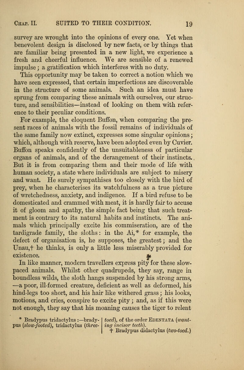 survey are wrought into the opinions of every one. Yet when benevolent design is disclosed by new facts, or by things that are familiar being presented in a new light, we experience a fresh and cheerful influence. We are sensible of a renewed impulse; a gratification which interferes with no duty. This opportunity may be taken to correct a notion which we have seen expressed, that certain imperfections are discoverable in the structure of some animals. Such an idea must have sprung from comparing these animals with ourselves, our struc- ture, and sensibilities—instead of looking on them with refer- ence to their peculiar conditions. For example, the eloquent Buffon, when comparing the pre- sent races of animals with the fossil remains of individuals of the same family now extinct, expresses some singular opinions; which, although with reserve, have been adopted even by Cuvier. Buffon speaks confidently of the unsuitableness of particular organs of animals, and of the derangement of their instincts.. But it is from comparing them and their mode of life with human society, a state where individuals are subject to misery and want. He surely sympathises too closely with the bird of prey, when he characterises its watchfulness as a true picture of wretchedness, anxiety, and indigence. If a bird refuse to be domesticated and crammed with meat, it is hardly fair to accuse it of gloom and apathy, the simple fact being that such treat- ment is contrary to its natural habits and instincts. The ani- mals which principally excite his commiseration, are of the tardigrade family, the sloths: in the Ai, * for example, the defect of organisation is, he supposes, the greatest; and the Unau,t he thinks, is only a little less miserably provided for existence. & In like manner, modern travellers express pity for these slow- paced animals. Whilst other quadrupeds, they say, range in boundless wilds, the sloth hangs suspended by his strong arms, —a poor, ill-formed creature, deficient as well as deformed, his hind-legs too short, and his hair like withered grass; his looks, motions, and cries, conspire to excite pity; and, as if this were not enough, they say that his moaning causes the tiger to relent * Bradypus tridactylus :—brady- pus (slow-footed), tridactylus (three- toed), of the order Edentata (want- ing incisor teeth). t Bradypus didactylus (two-toed.)