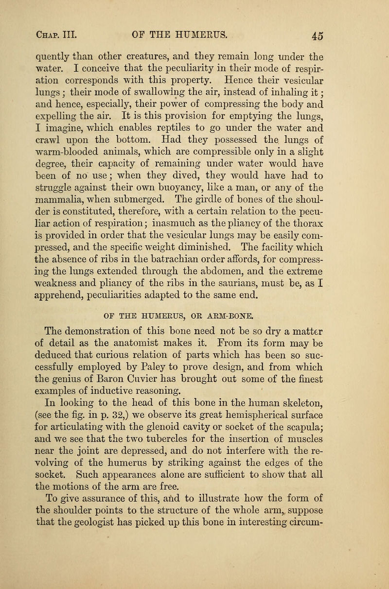 quently than other creatures, and they remain long under the water. I conceive that the peculiarity in their mode of respir- ation corresponds with this property. Hence their vesicular lungs; their mode of swallowing the air, instead of inhaling it; and hence, especially, their power of compressing the body and expelling the air. It is this provision for emptying the lungs, I imagine, which enables reptiles to go under the water and crawl upon the bottom. Had they possessed the lungs of warm-blooded animals, which are compressible only in a slight degree, their capacity of remaining under water would have been of no use; when they dived, they would have had to struggle against their own buoyancy, like a man, or any of the mammalia, when submerged. The girdle of bones of the shoul- der is constituted, therefore, with a certain relation to the pecu- liar action of respiration; inasmuch as the pliancy of the thorax is provided in order that the vesicular lungs may be easily com- pressed, and the specific weight diminished. The facility which the absence of ribs in the batrachian order affords, for compress- ing the lungs extended through the abdomen, and the extreme weakness and pliancy of the ribs in the saurians, must be, as I apprehend, peculiarities adapted to the same end. OF THE HUMEEUS, OR ARM-BONE. The demonstration of this bone need not be so dry a matter of detail as the anatomist makes it. From its form may be deduced that curious relation of parts which has been so suc- cessfully employed by Paley to prove design, and from which the genius of Baron Cuvier has brought out some of the finest examples of inductive reasoning. In looking to the head of this bone in the human skeleton, (see the fig. in p. 32,) we observe its great hemispherical surface for articulating with the glenoid cavity or socket of the scapula; and we see that the two tubercles for the insertion of muscles near the joint are depressed, and do not interfere with the re- volving of the humerus by striking against the edges of the socket. Such appearances alone are sufficient to show that all the motions of the arm are free. To give assurance of this, and to illustrate how the form of the shoulder points to the structure of the whole arm, suppose that the geologist has picked up this bone in interesting circum-