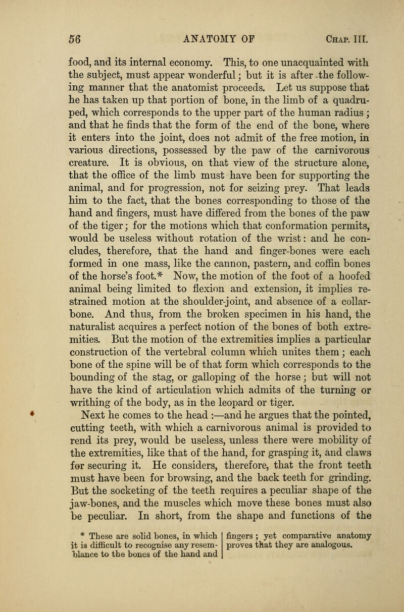 food, and its internal economy. This, to one unacquainted with the subject, must appear wonderful; but it is after .the follow- ing manner that the anatomist proceeds. Let us suppose that he has taken up that portion of bone, in the limb of a quadru- ped, which corresponds to the upper part of the human radius ; and that he finds that the form of the end of the bone, where it enters into the joint, does not admit of the free motion, in various directions, possessed by the paw of the carnivorous creature. It is obvious, on that view of the structure alone, that the office of the limb must have been for supporting the animal, and for progression, not for seizing prey. That leads him to the fact, that the bones corresponding to those of the hand and fingers, must have differed from the bones of the paw of the tiger; for the motions which that conformation permits, would be useless without rotation of the wrist: and he con- cludes, therefore, that the hand and finger-bones were each formed in one mass, like the cannon, pastern, and coffin bones of the horse's foot.* Now, the motion of the foot of a hoofed animal being limited to flexion and extension, it implies re- strained motion at the shoulder-joint, and absence of a collar- bone. And thus, from the broken specimen in his hand, the naturalist acquires a perfect notion of the bones of both extre- mities. But the motion of the extremities implies a particular construction of the vertebral column which unites them; each bone of the spine will be of that form which corresponds to the bounding of the stag, or galloping of the horse; but will not have the kind of articulation which admits of the turning or writhing of the body, as in the leopard or tiger. Next he comes to the head :—and he argues that the pointed, cutting teeth, with which a carnivorous animal is provided to rend its prey, would be useless, unless there were mobility of the extremities, like that of the hand, for grasping it, and claws for securing it. He considers, therefore, that the front teeth must have been for browsing, and the back teeth for grinding. But the socketing of the teeth requires a peculiar shape of the jaw-bones, and the muscles which move these bones must also be peculiar. In short, from the shape and functions of the * These are solid bones, in which it is difficult to recognise any resem- blance to the bones of the hand and fingers ; yet comparative anatomy proves that they are analogous.