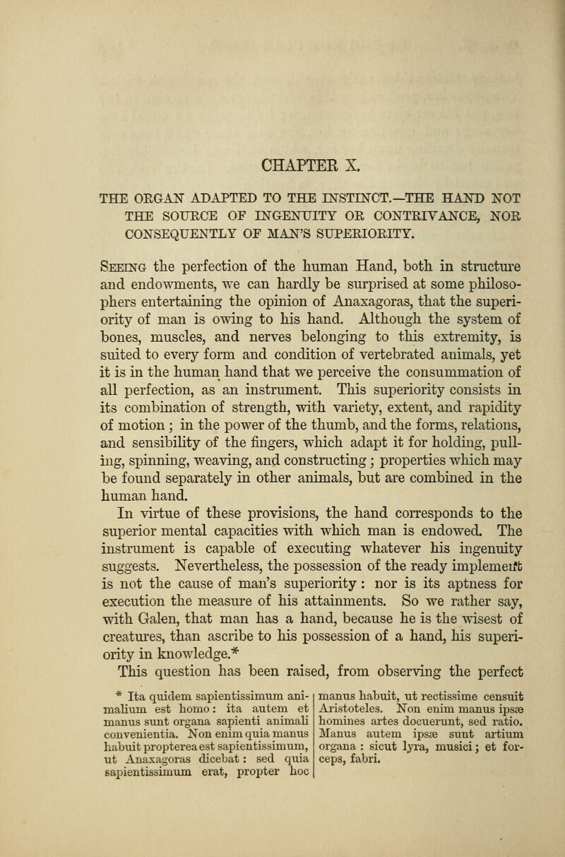THE ORGAN ADAPTED TO THE INSTINCT.— THE HAND NOT THE SOURCE OF INGENUITY OR CONTRIVANCE, NOR CONSEQUENTLY OE MAN'S SUPERIORITY. Seeing the perfection of the human Hand, both in structure and endowments, we can hardly be surprised at some philoso- phers entertaining the opinion of Anaxagoras, that the superi- ority of man is owing to his hand. Although the system of bones, muscles, and nerves belonging to this extremity, is suited to every form and condition of vertebrated animals, yet it is in the human hand that we perceive the consummation of all perfection, as an instrument. This superiority consists in its combination of strength, with variety, extent, and rapidity of motion ; in the power of the thumb, and the forms, relations, and sensibility of the fingers, which adapt it for holding, pull- ing, spinning, weaving, and constructing; properties which may be found separately in other animals, but are combined in the human hand. In virtue of these provisions, the hand corresponds to the superior mental capacities with which man is endowed. The instrument is capable of executing whatever his ingenuity suggests. Nevertheless, the possession of the ready implement is not the cause of man's superiority : nor is its aptness for execution the measure of his attainments. So we rather say, with Galen, that man has a hand, because he is the wisest of creatures, than ascribe to his possession of a hand, his superi- ority in knowledge.* This question has been raised, from observing the perfect * Ita quiclem sapientissimum ani- nialiuin est homo: ita autem et manus sunt organa sapienti animali convenientia. Non enim quia manus habuit proptereaest sapientissimum, ut Anaxagoras dicebat: sed quia sapientissimum erat, propter hoc manus habuit, ut rectissime censuit Aristoteles. Non enim manus ipsse homines artes docuerunt, sed ratio. Manus autem ipsse sunt artium organa : sicut lyra, musici; et for- ceps, fabri.