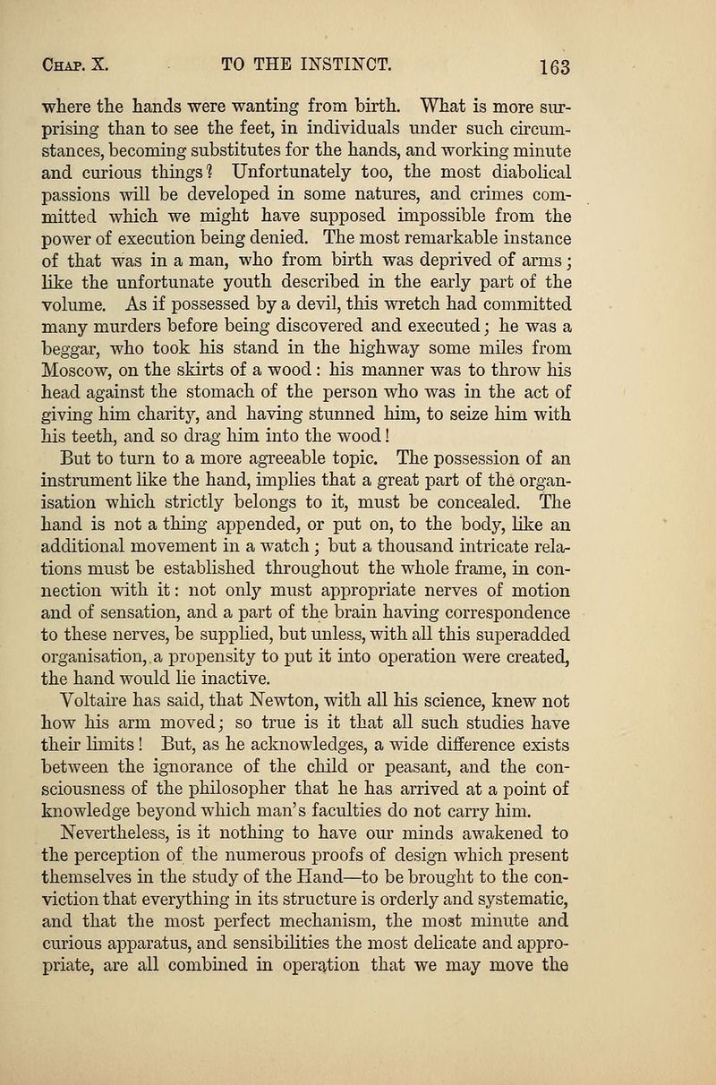 where the hands were wanting from birth. What is more sur- prising than to see the feet, in individuals under such circum- stances, becoming substitutes for the hands, and working minute and curious things? Unfortunately too, the most diabolical passions will be developed in some natures, and crimes com- mitted which we might have supposed impossible from the power of execution being denied. The most remarkable instance of that was in a man, who from birth was deprived of arms; like the unfortunate youth described in the early part of the volume. As if possessed by a devil, this wretch had committed many murders before being discovered and executed; he was a beggar, who took his stand in the highway some miles from Moscow, on the skirts of a wood: his manner was to throw his head against the stomach of the person who was in the act of giving him charity, and having stunned him, to seize him with his teeth, and so drag him into the wood! But to turn to a more agreeable topic. The possession of an instrument like the hand, implies that a great part of the organ- isation which strictly belongs to it, must be concealed. The hand is not a thing appended, or put on, to the body, like an additional movement in a watch; but a thousand intricate rela- tions must be established throughout the whole frame, in con- nection with it: not only must appropriate nerves of motion and of sensation, and a part of the brain having correspondence to these nerves, be supplied, but unless, with all this superadded organisation,.a propensity to put it into operation were created, the hand would lie inactive. Voltaire has said, that Newton, with all his science, knew not how his arm moved; so true is it that all such studies have their limits ! But, as he acknowledges, a wide difference exists between the ignorance of the child or peasant, and the con- sciousness of the philosopher that he has arrived at a point of knowledge beyond which man's faculties do not carry him. Nevertheless, is it nothing to have our minds awakened to the perception of the numerous proofs of design which present themselves in the study of the Hand—to be brought to the con- viction that everything in its structure is orderly and systematic, and that the most perfect mechanism, the most minute and curious apparatus, and sensibilities the most delicate and appro- priate, are all combined in operation that we may move the