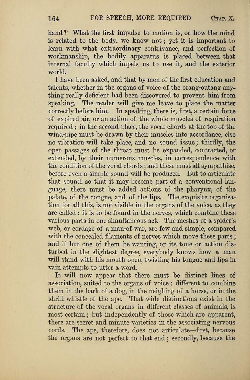 hand V What the first impulse to motion is, or how the mind is related to the body, we know not; yet it is important to learn with what extraordinary contrivance, and perfection of workmanship, the bodily apparatus is placed between that internal faculty which impels us to use it, and the exterior world. I have been asked, and that by men of the first education and talents, whether in the organs of voice of the orang-outang any- thing really deficient had been discovered to prevent him from speaking. The reader will give me leave to place the matter correctly before him. In speaking, there is, first, a certain force ■of expired air, or an action of the whole muscles of respiration required; in the second place, the vocal chords at the top of the wind-pipe must be drawn by their muscles into accordance, else no vibration will take place, and no sound issue; thirdly, the open passages of the throat must be expanded, contracted, or extended, by their numerous muscles, in correspondence with the condition of the vocal chords; and these must all sympathise, before even a simple sound will be produced. But to articulate that sound, so that it may become part of a conventional lan- guage, there must be added actions of the pharynx, of the palate, of the tongue, and of the lips. The exquisite organisa- tion for all this, is not visible in the organs of the voice, as they are called: it is to be found in the nerves, which combine these various parts in one simultaneous act. The meshes of a spider's web, or cordage of a man-of-war, are few and simple, compared with the concealed filaments of nerves which move these parts; and if but one of them be wanting, or its tone or action dis- turbed in the slightest degree, everybody knows how a man will stand with his mouth open, twisting his tongue and lips in vain attempts to utter a word. It will now appear that there must be distinct lines of association, suited to the organs of voice : different to combine them in the bark of a dog, in the neighing of a horse, or in the shrill whistle of the ape. That wide distinctions exist in the structure of the vocal organs in different classes of animals, is most certain; but independently of those which are apparent, there are secret and minute varieties in the associating nervous cords. The ape, therefore, does not articulate—first, because the organs are not perfect to that end \ secondly, because the