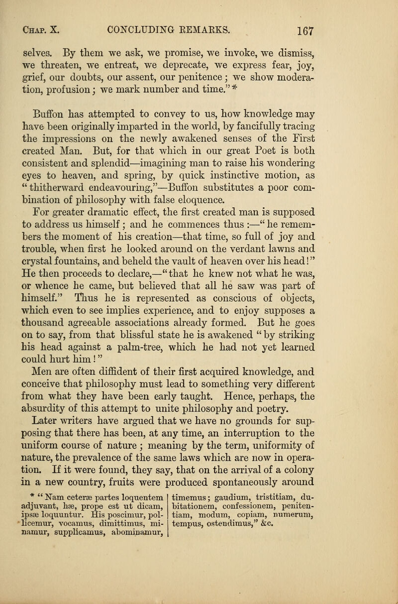 selves. By them we ask, we promise, we invoke, we dismiss, we threaten, we entreat, we deprecate, we express fear, joy, grief, our doubts, our assent, our penitence; we show modera- tion, profusion; we mark number and time. * Buffon has attempted to convey to us, how knowledge may have been originally imparted in the world, by fancifully tracing the impressions on the newly awakened senses of the First created Man. But, for that which in our great Poet is both consistent and splendid—imagining man to raise his wondering eyes to heaven, and spring, by quick instinctive motion, as thitherward endeavouring,—Buffon substitutes a poor com- bination of philosophy with false eloquence. For greater dramatic effect, the first created man is supposed to address us himself; and he commences thus :— he remem- bers the moment of his creation—that time, so full of joy and trouble, when first he looked around on the verdant lawns and crystal fountains, and beheld the vault of heaven over his head! He then proceeds to declare,—that he knew not what he was, or whence he came, but believed that all he saw was part of himself. Thus he is represented as conscious of objects, which even to see implies experience, and to enjoy supposes a thousand agreeable associations already formed. But he goes on to say, from that blissful state he is awakened by striking his head against a palm-tree, which he had not yet learned could hurt him! Men are often diffident of their first acquired knowledge, and conceive that philosophy must lead to something very different from what they have been early taught. Hence, perhaps, the absurdity of this attempt to unite philosophy and poetry. Later writers have argued that we have no grounds for sup- posing that there has been, at any time, an interruption to the uniform course of nature ; meaning by the term, uniformity of nature, the prevalence of the same laws which are now in opera- tion. If it were found, they say, that on the arrival of a colony in a new country, fruits were produced spontaneously around * Nam. ceterae partes loqnentem adjuvant, hse, prope est tit dicam, ipsae loquuntur. His poscimur, pol- licemur, vocanras, dimittimus, mi- namur, supplicaums, abominanmr, timenrus; gaudium, tristitiam, du- bitationem, confessionem, peniten- tiam, modum, copiam, iramerum, tempus, ostendimus, &c.