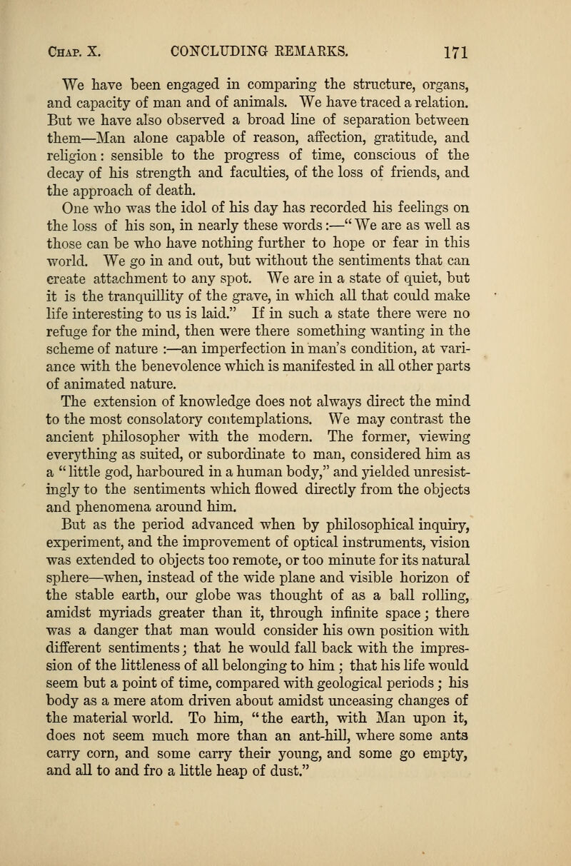 We have been engaged in comparing the structure, organs, and capacity of man and of animals. We have traced a relation. But we have also observed a broad line of separation between them—Man alone capable of reason, affection, gratitude, and religion: sensible to the progress of time, conscious of the decay of his strength and faculties, of the loss of friends, and the approach of death. One who was the idol of his day has recorded his feelings on the loss of his son, in nearly these words:— We are as well as those can be who have nothing further to hope or fear in this world. We go in and out, but without the sentiments that can create attachment to any spot. We are in a state of quiet, but it is the tranquillity of the grave, in which all that could make life interesting to us is laid. If in such a state there were no refuge for the mind, then were there something wanting in the scheme of nature :—an imperfection in man's condition, at vari- ance with the benevolence which is manifested in all other parts of animated nature. The extension of knowledge does not always direct the mind to the most consolatory contemplations. We may contrast the ancient philosopher with the modern. The former, viewing everything as suited, or subordinate to man, considered him as a  little god, harboured in a human body, and yielded unresist- ingly to the sentiments which flowed directly from the objects and phenomena around him. But as the period advanced when by philosophical inquiry, experiment, and the improvement of optical instruments, vision was extended to objects too remote, or too minute for its natural sphere—when, instead of the wide plane and visible horizon of the stable earth, our globe was thought of as a ball rolling, amidst myriads greater than it, through infinite space; there was a danger that man would consider his own position with different sentiments j that he would fall back with the impres- sion of the littleness of all belonging to him; that his life would seem but a point of time, compared with geological periods; his body as a mere atom driven about amidst unceasing changes of the material world. To him,  the earth, with Man upon it, does not seem much more than an ant-hill, where some ants carry corn, and some carry their young, and some go empty, and all to and fro a little heap of dust.