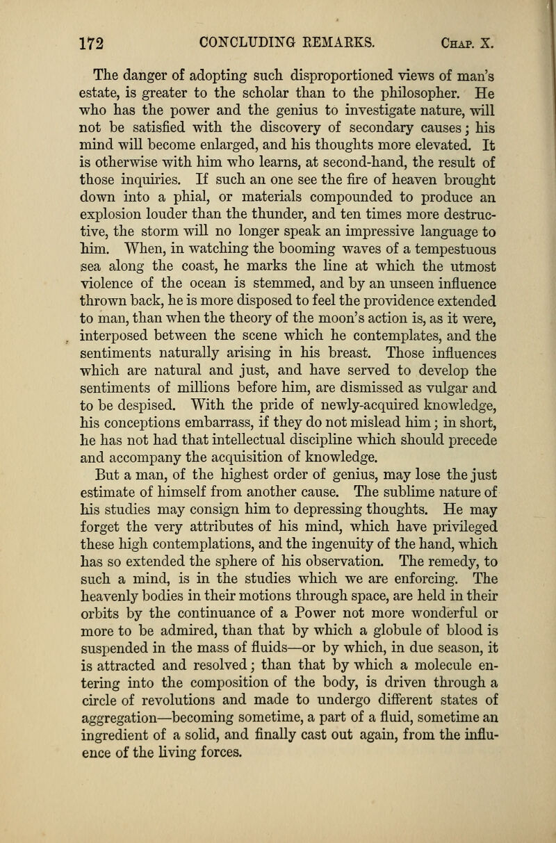 The danger of adopting such disproportioned views of man's estate, is greater to the scholar than to the philosopher. He who has the power and the genius to investigate nature, will not be satisfied with the discovery of secondary causes; his mind will become enlarged, and his thoughts more elevated. It is otherwise with him who learns, at second-hand, the result of those inquiries. If such an one see the fire of heaven brought down into a phial, or materials compounded to produce an explosion louder than the thunder, and ten times more destruc- tive, the storm will no longer speak an impressive language to him. When, in watching the booming waves of a tempestuous sea along the coast, he marks the line at which the utmost violence of the ocean is stemmed, and by an unseen influence thrown back, he is more disposed to feel the providence extended to man, than when the theory of the moon's action is, as it were, interposed between the scene which he contemplates, and the sentiments naturally arising in his breast. Those influences which are natural and just, and have served to develop the sentiments of millions before him, are dismissed as vulgar and to be despised. With the pride of newly-acquired knowledge, his conceptions embarrass, if they do not mislead him; in short, he has not had that intellectual discipline which should precede and accompany the acquisition of knowledge. But a man, of the highest order of genius, may lose the just estimate of himself from another cause. The sublime nature of his studies may consign him to depressing thoughts. He may forget the very attributes of his mind, which have privileged these high contemplations, and the ingenuity of the hand, which has so extended the sphere of his observation. The remedy, to such a mind, is in the studies which we are enforcing. The heavenly bodies in their motions through space, are held in their orbits by the continuance of a Power not more wonderful or more to be admired, than that by which a globule of blood is suspended in the mass of fluids—or by which, in due season, it is attracted and resolved; than that by which a molecule en- tering into the composition of the body, is driven through a circle of revolutions and made to undergo different states of aggregation—becoming sometime, a part of a fluid, sometime an ingredient of a solid, and finally cast out again, from the influ- ence of the living forces.