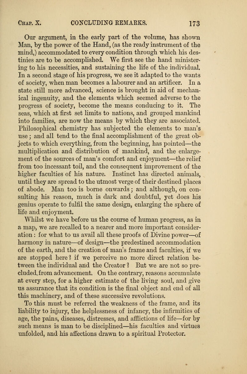 Our argument, in the early part of the volume, has shown Man, by the power of the Hand, (as the ready instrument of the mind,) accommodated to every condition through which his des- tinies are to be accomplished. We first see the hand minister- ing to his necessities, and sustaining the life of the individual. In a second stage of his progress, we see it adapted to the wants of society, when man becomes a labourer and an artificer. In a state still more advanced, science is brought in aid of mechan- ical ingenuity, and the elements which seemed adverse to the progress of society, become the means conducing to it. The seas, which at first set limits to nations, and grouped mankind into families, are now the means by which they are associated. Philosophical chemistry has subjected the elements to man's use; and all tend to the final accomplishment of the great ob- jects to which everything, from the beginning, has pointed—the multiplication and distribution of mankind, and the enlarge- ment of the sources of man's comfort and enjoyment—the relief from too incessant toil, and the consequent improvement of the higher faculties of his nature. Instinct has directed animals, until they are spread to the utmost verge of their destined places of abode. Man too is borne onwards; and although, on con- sulting his reason, much is dark and doubtful, yet does his genius operate to fulfil the same design, enlarging the sphere of life and enjoyment. Whilst we have before us the course of human progress, as in a map, we are recalled to a nearer and more important consider- ation : for what to us avail all these proofs of Divine power—of harmony in nature—of design—the predestined accommodation of the earth, and the creation of man's frame and faculties, if we are stopped here1? if we perceive no more direct relation be- tween the individual and the Creator 1 But we are not so pre- cluded, from advancement. On the contrary, reasons accumulate at every step, for a higher estimate of the living soul, and give us assurance that its condition is the final object and end of all this machinery, and of these successive revolutions. To this must be referred the weakness of the frame, and its liability to injury, the helplessness of infancy, the infirmities of age, the pains, diseases, distresses, and afflictions of life—for by such means is man to be disciplined—his faculties and virtues unfolded, and his affections drawn to a spiritual Protector.