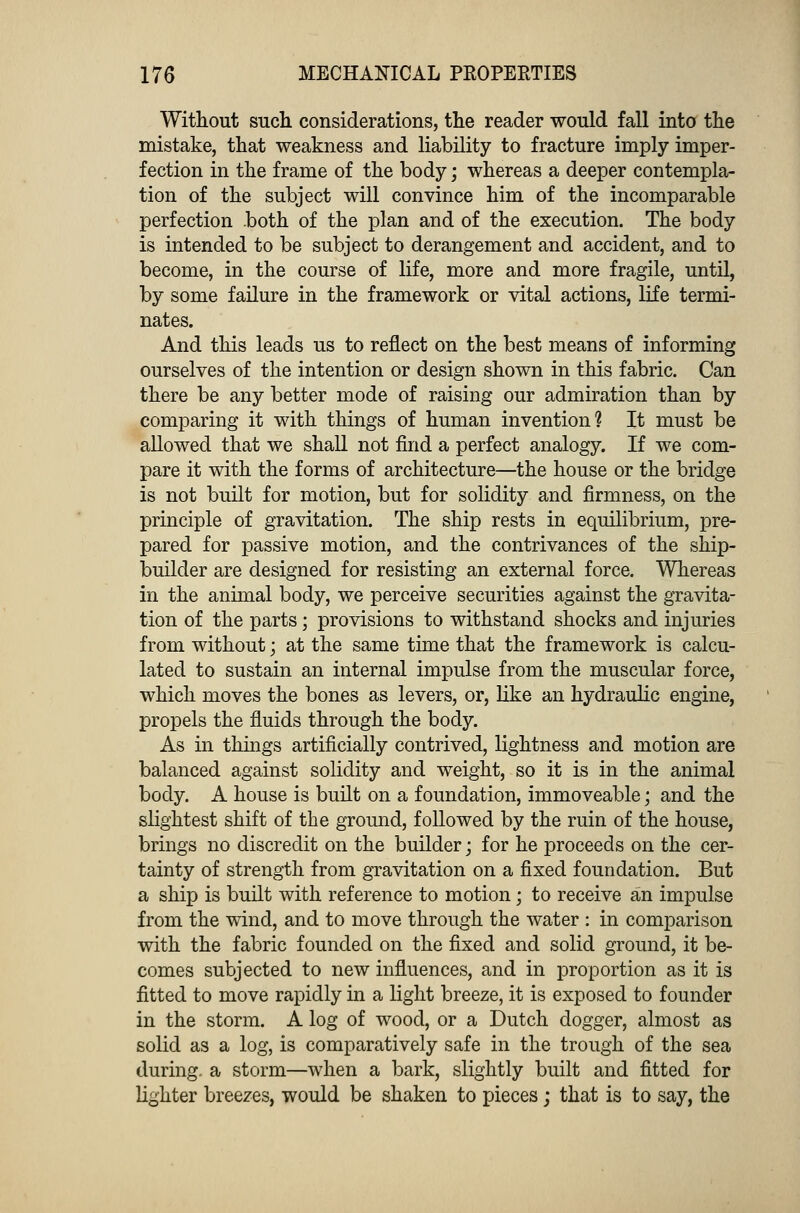 Without such considerations, the reader would fall into the mistake, that weakness and liability to fracture imply imper- fection in the frame of the body; whereas a deeper contempla- tion of the subject will convince him of the incomparable perfection both of the plan and of the execution. The body is intended to be subject to derangement and accident, and to become, in the course of life, more and more fragile, until, by some failure in the framework or vital actions, life termi- nates. And this leads us to reflect on the best means of informing ourselves of the intention or design shown in this fabric. Can there be any better mode of raising our admiration than by comparing it with things of human invention? It must be allowed that we shall not find a perfect analogy. If we com- pare it with the forms of architecture—the house or the bridge is not built for motion, but for solidity and firmness, on the principle of gravitation. The ship rests in equilibrium, pre- pared for passive motion, and the contrivances of the ship- builder are designed for resisting an external force. Whereas in the animal body, we perceive securities against the gravita- tion of the parts; provisions to withstand shocks and injuries from without; at the same time that the framework is calcu- lated to sustain an internal impulse from the muscular force, which moves the bones as levers, or, like an hydraulic engine, propels the fluids through the body. As in things artificially contrived, lightness and motion are balanced against solidity and weight, so it is in the animal body. A house is built on a foundation, immoveable; and the slightest shift of the ground, followed by the ruin of the house, brings no discredit on the builder; for he proceeds on the cer- tainty of strength from gravitation on a fixed foundation. But a ship is built with reference to motion; to receive an impulse from the wind, and to move through the water : in comparison with the fabric founded on the fixed and solid ground, it be- comes subjected to new influences, and in proportion as it is fitted to move rapidly in a light breeze, it is exposed to founder in the storm. A log of wood, or a Dutch dogger, almost as solid as a log, is comparatively safe in the trough of the sea during, a storm—when a bark, slightly built and fitted for lighter breezes, would be shaken to pieces; that is to say, the
