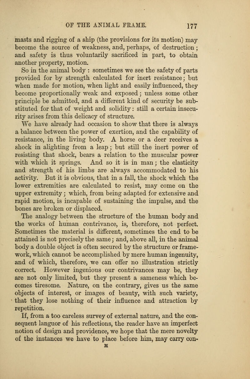 masts and rigging of a ship (the provisions for its motion) may- become the source of weakness, and, perhaps, of destruction; and safety is thus voluntarily sacrificed in part, to obtain another property, motion. So in the animal body : sometimes we see the safety of parts provided for by strength calculated for inert resistance; but when made for motion, when light and easily influenced, they become proportionally weak and exposed; unless some other principle be admitted, and a different kind of security be sub- stituted for that of weight and solidity: still a certain insecu- rity arises from this delicacy of structure. We have already had occasion to show that there is always a balance between the power of exertion, and the capability of resistance, in the living body. A horse or a deer receives a shock in alighting from a leap; but still the inert power of resisting that shock, bears a relation to the muscular power with which it springs. And so it is in man; the elasticity and strength of his limbs are always accommodated to his activity. But it is obvious, that in a fall, the shock which the lower extremities are calculated to resist, may come on the upper extremity; which, from being adapted for extensive and rapid motion, is incapable of sustaining the impulse, and the bones are broken or displaced. The analogy between the structure of the human body and the works of human contrivance, is, therefore, not perfect. Sometimes the material is different, sometimes the end to be attained is not precisely the same; and, above all, in the animal body a double object is often secured by the structure or frame- work, which cannot be accomplished by mere human ingenuity, and of which, therefore, we can offer no illustration strictly correct. However ingenious our contrivances may be, they are not only limited, but they present a sameness which be- comes tiresome. Nature, on the contrary, gives us the same objects of interest, or images of beauty, with such variety, that they lose nothing of their influence and attraction by repetition. If, from a too careless survey of external nature, and the con- sequent languor of his reflections, the reader have an imperfect notion of design and providence, we hope that the mere novelty of the instances we have to place before him, may carry con- M