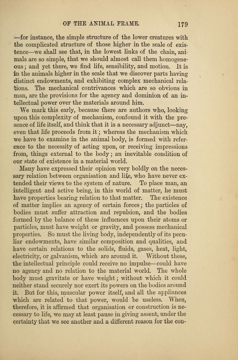 —for instance, the simple structure of the lower creatures with the complicated structure of those higher in the scale of exis- tence—we shall see that, in the lowest links of the chain, ani- mals are so simple, that we should almost call them homogene- ous ; and yet there, we find life, sensibility, and motion. It is in the animals higher in the scale that we discover parts having distinct endowments, and exhibiting complex mechanical rela- tions. The mechanical contrivances which are so obvious in man, are the provisions for the agency and dominion of an in- tellectual power over the materials around him. We mark this early, because there are authors who, looking upon this complexity of mechanism, confound it with the pre- sence of life itself, and think that it is a necessary adjunct—nay, even that life proceeds from it; whereas the mechanism which we have to examine in the animal body, is formed with refer- ence to the necessity of acting upon, or receiving impressions from, things external to the body; an inevitable condition of our state of existence in a material world. Many have expressed their opinion very boldly on the neces- sary relation between organisation and life, who have never ex- tended their views to the system of nature. To place man, an intelligent and active being, in this world of matter, he must have properties bearing relation to that matter. The existence of matter implies an agency of certain forces; the particles of bodies must suffer attraction and repulsion, and the bodies formed by the balance of these influences upon their atoms or particles, must have weight or gravity, and possess mechanical properties. So must the living body, independently of its pecu- liar endowments, have similar composition and qualities, and have certain relations to the solids, fluids, gases, heat, light, electricity, or galvanism, which are around it. Without these, the intellectual principle could receive no impulse—could have no agency and no relation to the material world. The whole body must gravitate or have weight; without which it could neither stand securely nor exert its powers on the bodies around it. But for this, muscular power itself, and all the appliances which are related to that power, would be useless. When, therefore, it is affirmed that organisation or construction is ne- cessary to life, we may at least pause in giving assent, under the certainty that we see another and a different reason for the con-