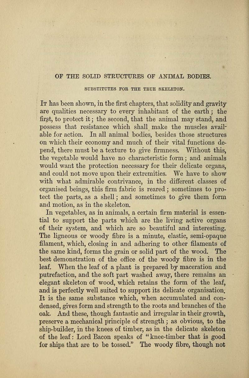 OF THE SOLID STRUCTURES OF ANIMAL BODIES. SUBSTITUTES FOR THE TRUE SKELETON. It has been shown, in the first chapters, that solidity and gravity are qualities necessary to every inhabitant of the earth; the first, to protect it; the second, that the animal may stand, and possess that resistance which shall make the muscles avail- able for action. In all animal bodies, besides those structures on which their economy and much of their vital functions de- pend, there must be a texture to give firmness. Without this, the vegetable would have no characteristic form; and animals would want the protection necessary for their delicate organs, and could not move upon their extremities. We have to show with what admirable contrivance, in the different classes of organised beings, this firm fabric is reared; sometimes to pro- tect the parts, as a shell; and sometimes to give them form and motion, as in the skeleton. In vegetables, as in animals, a certain firm material is essen- tial to support the parts which are the living active organs of their system, and which are so beautiful and interesting. The ligneous or woody fibre is a minute, elastic, semi-opaque filament, which, closing in and adhering to other filaments of the same kind, forms the grain or solid part of the wood. The best demonstration of the office of the woody fibre is in the leaf. When the leaf of a plant is prepared by maceration and putrefaction, and the soft part washed away, there remains an elegant skeleton of wood, which retains the form of the leaf, and is perfectly well suited to support its delicate organisation. It is the same substance which, when accumulated and con- densed, gives form and strength to the roots and branches of the oak. And these, though fantastic and irregular in their growth, preserve a mechanical principle of strength; as obvious, to the ship-builder, in the knees of timber, as in the delicate skeleton of the leaf: Lord Bacon speaks of  knee-timber that is good for ships that are to be tossed. The woody fibre, though not