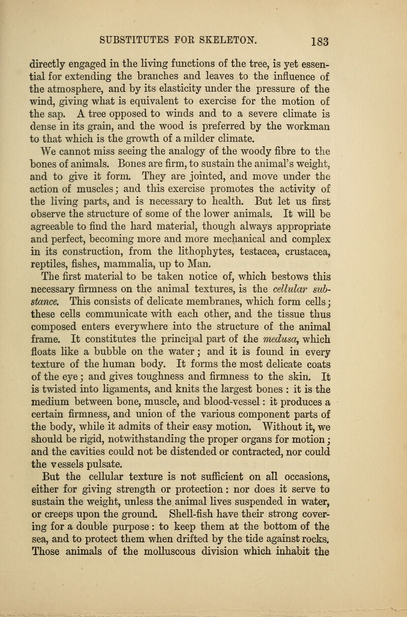 directly engaged in the living functions of the tree, is yet essen- tial for extending the branches and leaves to the influence of the atmosphere, and by its elasticity under the pressure of the wind, giving what is equivalent to exercise for the motion of the sap. A tree opposed to winds and to a severe climate is dense in its grain, and the wood is preferred by the workman to that which is the growth of a milder climate. We cannot miss seeing the analogy of the woody fibre to the bones of animals. Bones are firm, to sustain the animal's weight, and to give it form. They are jointed, and move under the •action of muscles; and this exercise promotes the activity of the living parts, and is necessary to health. But let us first observe the structure of some of the lower animals. It will be agreeable to find the hard material, though always appropriate and perfect, becoming more and more mechanical and complex in its construction, from the lithophytes, testacea, Crustacea, reptiles, fishes, mammalia, up to Man. The first material to be taken notice of, which bestows this necessary firmness on the animal textures, is the cellular sub- stance. This consists of delicate membranes, which form cells; these cells communicate with each other, and the tissue thus composed enters everywhere into the structure of the animal frame. It constitutes the principal part of the medusa, which floats like a bubble on the water; and it is found in every texture of the human body. It forms the most delicate coats of the eye; and gives toughness and firmness to the skin. It is twisted into ligaments, and knits the largest bones : it is the medium between bone, muscle, and blood-vessel: it produces a certain firmness, and union of the various component parts of the body, while it admits of their easy motion. Without it, we should be rigid, notwithstanding the proper organs for motion; and the cavities could not be distended or contracted, nor could the vessels pulsate. But the cellular texture is not sufficient on all occasions, either for giving strength or protection: nor does it serve to sustain the weight, unless the, animal lives suspended in water, or creeps upon the ground. Shell-fish have their strong cover- ing for a double purpose: to keep them at the bottom of the sea, and to protect them when drifted by the tide against rocks. Those animals of the molluscous division which inhabit the