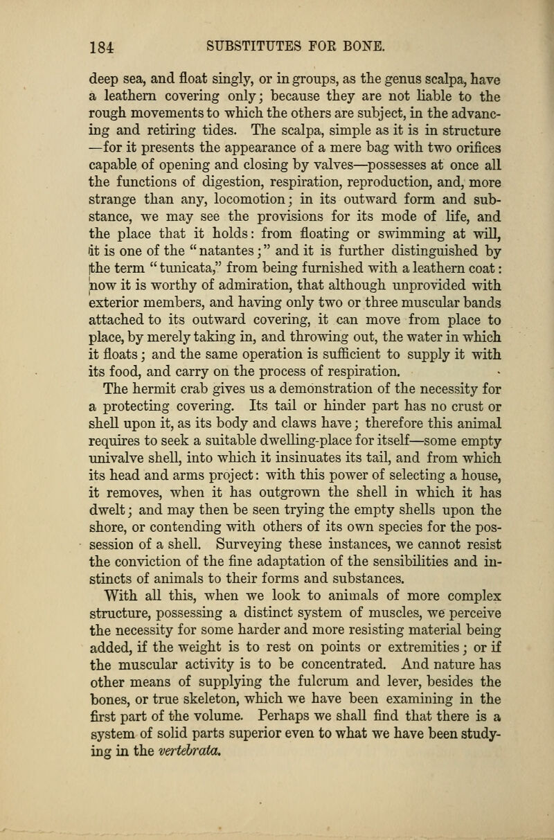 deep sea, and float singly, or in groups, as the genus scalpa, have a leathern covering only; because they are not liable to the rough movements to which the others are subject, in the advanc- ing and retiring tides. The scalpa, simple as it is in structure —for it presents the appearance of a mere bag with two orifices capable of opening and closing by valves—possesses at once all the functions of digestion, respiration, reproduction, and, more strange than any, locomotion; in its outward form and sub- stance, we may see the provisions for its mode of life, and the place that it holds: from floating or swimming at will, it is one of the  natantes; and it is further distinguished by [the term  tunicata, from being furnished with a leathern coat: now it is worthy of admiration, that although unprovided with exterior members, and having only two or three muscular bands attached to its outward covering, it can move from place to place, by merely taking in, and throwing out, the water in which it floats; and the same operation is sufficient to supply it with its food, and carry on the process of respiration. The hermit crab gives us a demonstration of the necessity for a protecting covering. Its tail or hinder part has no crust or shell upon it, as its body and claws have; therefore this animal requires to seek a suitable dwelling-place for itself—some empty univalve shell, into which it insinuates its tail, and from which its head and arms project: with this power of selecting a house, it removes, when it has outgrown the shell in which it has dwelt; and may then be seen trying the empty shells upon the shore, or contending with others of its own species for the pos- session of a shell. Surveying these instances, we cannot resist the conviction of the fine adaptation of the sensibilities and in- stincts of animals to their forms and substances. With all this, when we look to animals of more complex structure, possessing a distinct system of muscles, we perceive the necessity for some harder and more resisting material being added, if the weight is to rest on points or extremities; or if the muscular activity is to be concentrated. And nature has other means of supplying the fulcrum and lever, besides the bones, or true skeleton, which we have been examining in the first part of the volume. Perhaps we shall find that there is a system of solid parts superior even to what we have been study- ing in the vertebrata.