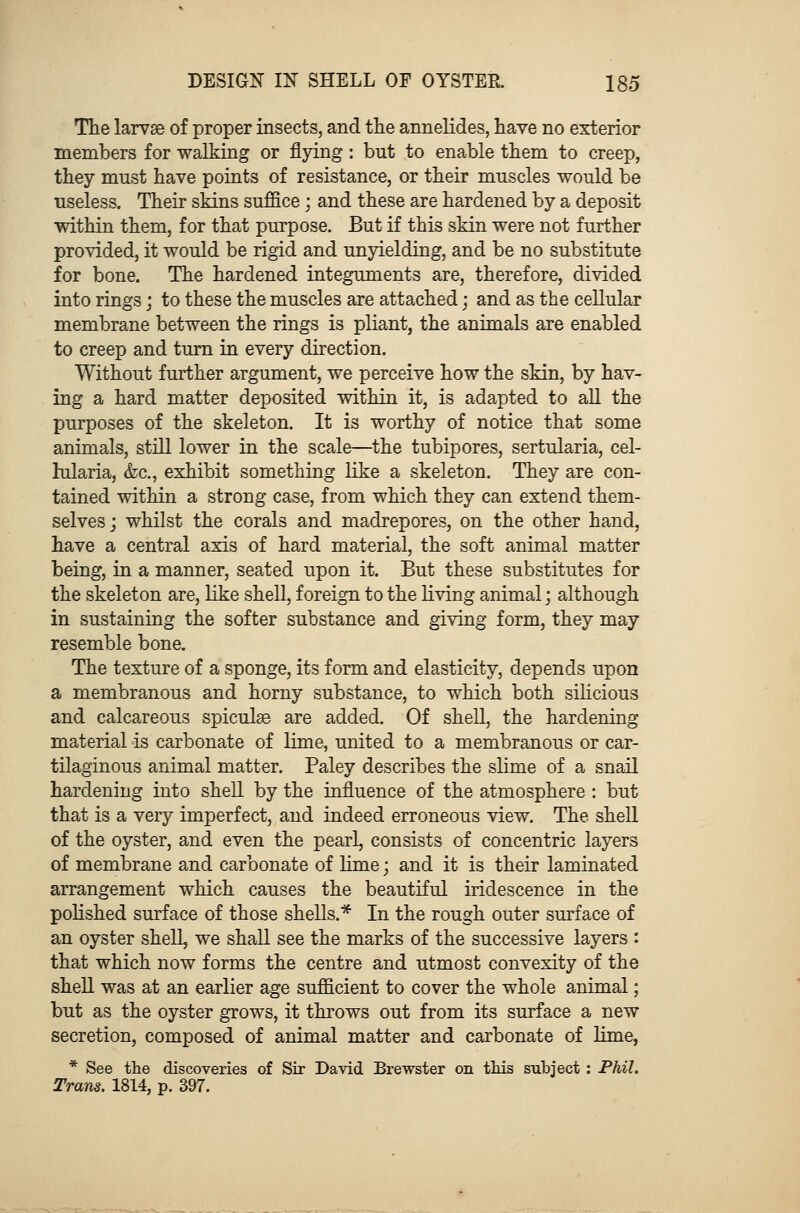 The larvae of proper insects, and the annelides, have no exterior members for walking or flying: but to enable them to creep, they must have points of resistance, or their muscles would be useless. Their skins suffice; and these are hardened by a deposit within them, for that purpose. But if this skin were not further provided, it would be rigid and unyielding, and be no substitute for bone. The hardened integuments are, therefore, divided into rings; to these the muscles are attached; and as the cellular membrane between the rings is pliant, the animals are enabled to creep and turn in every direction. Without further argument, we perceive how the skin, by hav- ing a hard matter deposited within it, is adapted to all the purposes of the skeleton. It is worthy of notice that some animals, still lower in the scale—the tubipores, sertularia, cel- lularia, &c, exhibit something like a skeleton. They are con- tained within a strong case, from which they can extend them- selves; whilst the corals and madrepores, on the other hand, have a central axis of hard material, the soft animal matter being, in a manner, seated upon it. But these substitutes for the skeleton are, like shell, foreign to the living animal; although in sustaining the softer substance and giving form, they may resemble bone. The texture of a sponge, its form and elasticity, depends upon a membranous and horny substance, to which both silicious and calcareous spiculae are added. Of shell, the hardening material is carbonate of lime, united to a membranous or car- tilaginous animal matter. Paley describes the slime of a snail hardening into shell by the influence of the atmosphere : but that is a very imperfect, and indeed erroneous view. The shell of the oyster, and even the pearl, consists of concentric layers of membrane and carbonate of lime; and it is their laminated arrangement which causes the beautiful iridescence in the polished surface of those shells.* In the rough outer surface of an oyster shell, we shall see the marks of the successive layers : that which now forms the centre and utmost convexity of the shell was at an earlier age sufficient to cover the whole animal; but as the oyster grows, it throws out from its surface a new secretion, composed of animal matter and carbonate of lime, * See the discoveries of Sir David Brewster on this subject : Phil. Trans. 1814, p. 397.