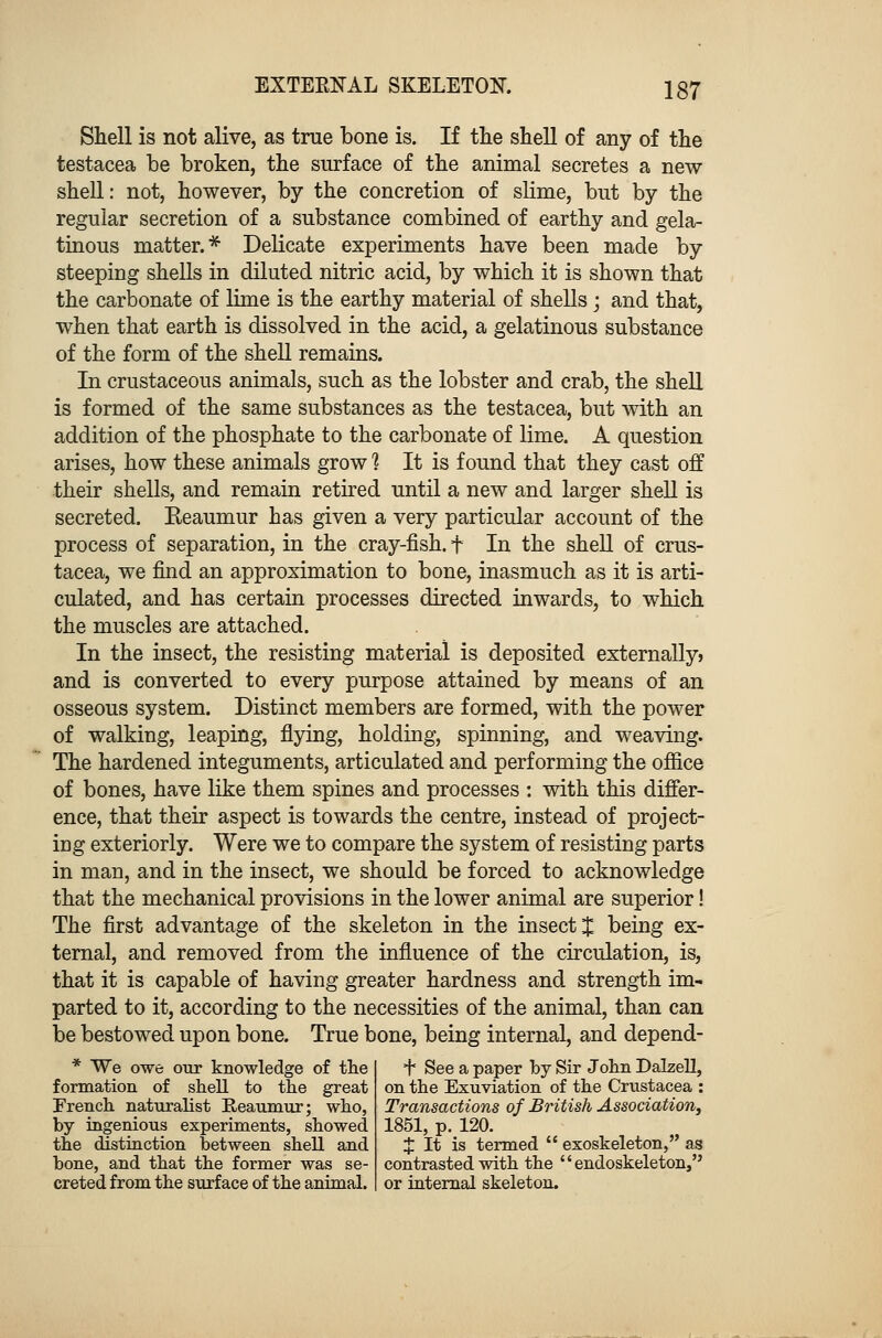 Shell is not alive, as true bone is. If the shell of any of the testacea be broken, the surface of the animal secretes a new shell: not, however, by the concretion of slime, but by the regular secretion of a substance combined of earthy and gela- tinous matter.* Delicate experiments have been made by steeping shells in diluted nitric acid, by which it is shown that the carbonate of lime is the earthy material of shells; and that, when that earth is dissolved in the acid, a gelatinous substance of the form of the shell remains. In crustaceous animals, such as the lobster and crab, the shell is formed of the same substances as the testacea, but with an addition of the phosphate to the carbonate of lime. A question arises, how these animals grow 1 It is found that they cast off their shells, and remain retired until a new and larger shell is secreted. Reaumur has given a very particular account of the process of separation, in the cray-fish. f In the shell of Crus- tacea, we find an approximation to bone, inasmuch as it is arti- culated, and has certain processes directed inwards, to which the muscles are attached. In the insect, the resisting material is deposited externally) and is converted to every purpose attained by means of an osseous system. Distinct members are formed, with the power of walking, leaping, flying, holding, spinning, and weaving. The hardened integuments, articulated and performing the office of bones, have like them spines and processes : with this differ- ence, that their aspect is towards the centre, instead of project- ing exteriorly. Were we to compare the system of resisting parts in man, and in the insect, we should be forced to acknowledge that the mechanical provisions in the lower animal are superior! The first advantage of the skeleton in the insect J being ex- ternal, and removed from the influence of the circulation, is, that it is capable of having greater hardness and strength im- parted to it, according to the necessities of the animal, than can be bestowed upon bone. True bone, being internal, and depend- * We owe our knowledge of the + See a paper by Sir John Dalzell, formation of shell to the great on the Exuviation of the Crustacea : French naturalist Reaumur; who, Transactions of British Association, by ingenious experiments, showed 1851, p. 120. the distinction between shell and J It is termed  exoskeleton, as bone, and that the former was se- contrasted with the  endoskeleton, creted from the surface of the animal, or internal skeleton.