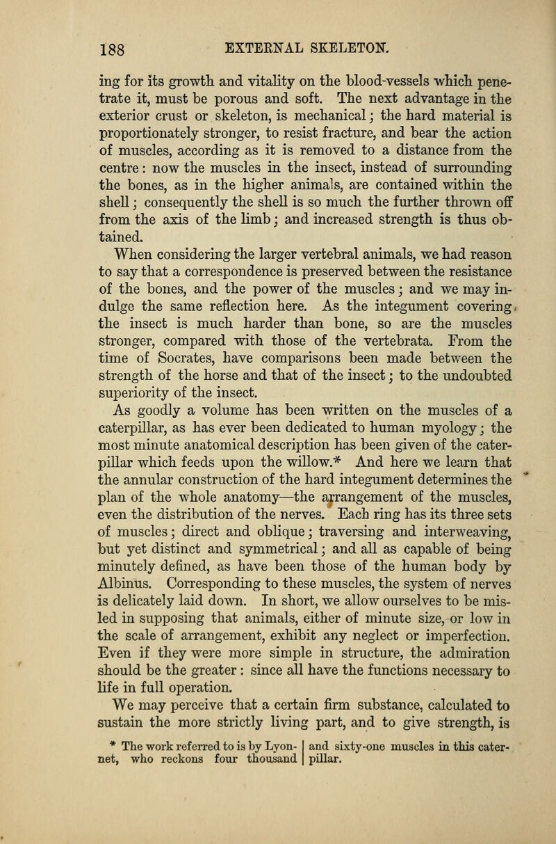ing for its growth, and vitality on the blood-vessels which pene- trate it, must be porous and soft. The next advantage in the exterior crust or skeleton, is mechanical; the hard material is proportionately stronger, to resist fracture, and bear the action of muscles, according as it is removed to a distance from the centre: now the muscles in the insect, instead of surrounding the bones, as in the higher animals, are contained within the shell; consequently the shell is so much the further thrown off from the axis of the limb; and increased strength is thus ob- tained. When considering the larger vertebral animals, we had reason to say that a correspondence is preserved between the resistance of the bones, and the power of the muscles; and we may in- dulge the same reflection here. As the integument covering, the insect is much harder than bone, so are the muscles stronger, compared with those of the vertebrata. From the time of Socrates, have comparisons been made between the strength of the horse and that of the insect; to the undoubted superiority of the insect. As goodly a volume has been written on the muscles of a caterpillar, as has ever been dedicated to human myology; the most minute anatomical description has been given of the cater- pillar which feeds upon the willow.* And here we learn that the annular construction of the hard integument determines the plan of the whole anatomy—the arrangement of the muscles, even the distribution of the nerves. Each ring has its three sets of muscles; direct and oblique; traversing and interweaving, but yet distinct and symmetrical; and all as capable of being minutely defined, as have been those of the human body by Albinus. Corresponding to these muscles, the system of nerves is delicately laid down. In short, we allow ourselves to be mis- led in supposing that animals, either of minute size, or low in the scale of arrangement, exhibit any neglect or imperfection. Even if they were more simple in structure, the admiration should be the greater: since all have the functions necessary to life in full operation. We may perceive that a certain firm substance, calculated to sustain the more strictly living part, and to give strength, is * The work referred to is by Lyon- I and sixty-one muscles in this eater- net, who reckons four thousand | pillar.