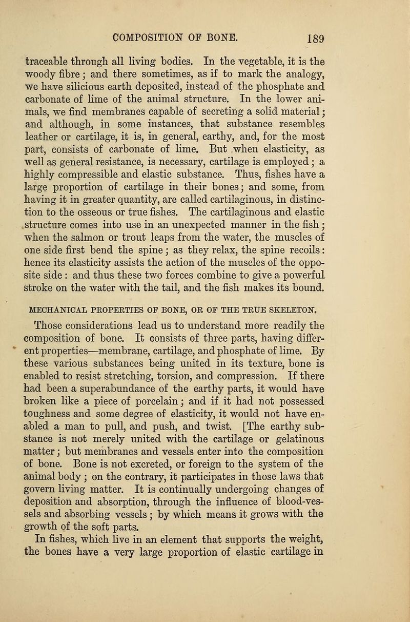 traceable through all living bodies. In the vegetable, it is the woody fibre; and there sometimes, as if to mark the analogy, we have silicious earth deposited, instead of the phosphate and carbonate of lime of the animal structure. In the lower ani- mals, we find membranes capable of secreting a solid material; and although, in some instances, that substance resembles leather or cartilage, it is, in general, earthy, and, for the most part, consists of carbonate of lime. But when elasticity, as well as general resistance, is necessary, cartilage is employed; a highly compressible and elastic substance. Thus, fishes have a large proportion of cartilage in their bones; and some, from having it in greater quantity, are called cartilaginous, in distinc- tion to the osseous or true fishes. The cartilaginous and elastic structure comes into use in an unexpected manner in the fish; when the salmon or trout leaps from the water, the muscles of one side first bend the spine; as they relax, the spine recoils: hence its elasticity assists the action of the muscles of the oppo- site side : and thus these two forces combine to give a powerful stroke on the water with the tail, and the fish makes its bound. MECHANICAL PROPERTIES OF BONE, OR OF THE TRUE SKELETON. Those considerations lead us to understand more readily the composition of bone. It consists of three parts, having differ- ent properties—membrane, cartilage, and phosphate of lime. By these various substances being united in its texture, bone is enabled to resist stretching, torsion, and compression. If there had been a superabundance of the earthy parts, it would have broken like a piece of porcelain; and if it had not possessed toughness and some degree of elasticity, it would not have en- abled a man to pull, and push, and twist. [The earthy sub- stance is not merely united with the cartilage or gelatinous matter; but membranes and vessels enter into the composition of bone. Bone is not excreted, or foreign to the system of the animal body; on the contrary, it participates in those laws that govern living matter. It is continually undergoing changes of deposition and absorption, through the influence of blood-ves- sels and absorbing vessels; by which means it grows with the growth of the soft parts. In fishes, which live in an element that supports the weight, the bones have a very large proportion of elastic cartilage in