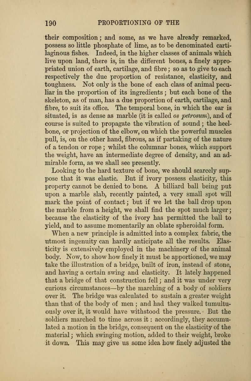 their composition; and some, as we have already remarked, possess so little phosphate of lime, as to be denominated carti- laginous fishes. Indeed, in the higher classes of animals which live upon land, there is, in the different bones, a finely appro- priated union of earth, cartilage, and fibre; so as to give to each respectively the due proportion of resistance, elasticity, and toughness. Not only is the bone of each class of animal pecu- liar in the proportion of its ingredients; but each bone of the skeleton, as of man, has a due proportion of earth, cartilage, and fibre, to suit its office. The temporal bone, in which the ear is situated, is as dense as marble (it is called os petrosum), and of course is suited to propagate the vibration of sound; the heel- bone, or projection of the elbow, on which the powerful muscles pull, is, on the other hand, fibrous, as if partaking of the nature of a tendon or rope; whilst the columnar bones, which support the weight, have an intermediate degree of density, and an ad- mirable form, as we shall see presently. Looking to the hard texture of bone, we should scarcely sup- pose that it was elastic. But if ivory possess elasticity, this property cannot be denied to bone. A billiard ball being put upon a marble slab, recently painted, a very small spot will mark the point of contact; but if we let the ball drop upon the marble from a height, we shall find the spot much larger; because the elasticity of the ivory has permitted the ball to yield, and to assume momentarily an oblate spheroidal form. When a new principle is admitted into a complex fabric, the utmost ingenuity can hardly anticipate all the results. Elas- ticity is extensively employed in the machinery of the animal body. Now, to show how finely it must be apportioned, we may take the illustration of a bridge, built of iron, instead of stone, and having a certain swing and elasticity. It lately happened that a bridge of that construction fell; and it was under very curious circumstances—by the marching of a body of soldiers over it. The bridge was calculated to sustain a greater weight than that of the body of men ; and had they walked tumult- ously over it, it would have withstood the pressure. But the soldiers marched to time across it: accordingly, they accumu- lated a motion in the bridge, consequent on the elasticity of the material; which swinging motion, added to their weight, broke it down. This may give us some idea how finely adjusted the