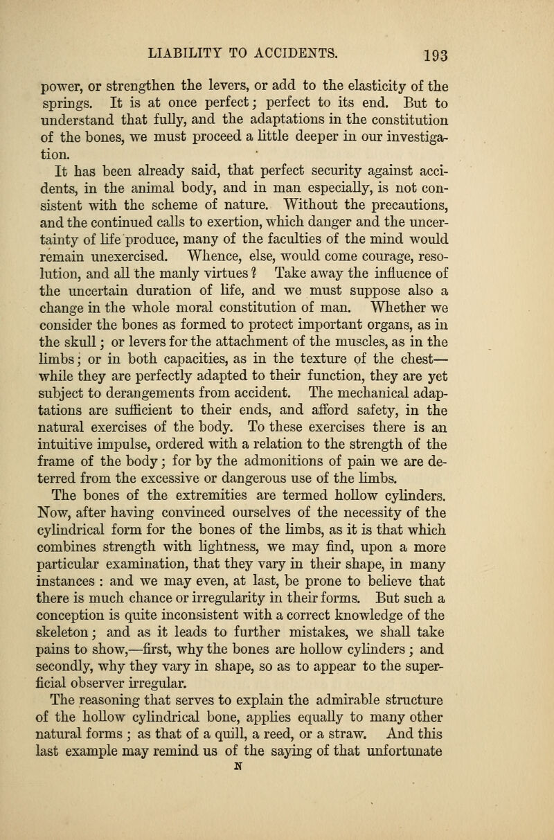 power, or strengthen the levers, or add to the elasticity of the springs. It is at once perfect; perfect to its end. But to understand that fully, and the adaptations in the constitution of the bones, we must proceed a little deeper in our investiga- tion. It has been already said, that perfect security against acci- dents, in the animal body, and in man especially, is not con- sistent with the scheme of nature. Without the precautions, and the continued calls to exertion, which danger and the uncer- tainty of life produce, many of the faculties of the mind would remain unexercised. Whence, else, would come courage, reso- lution, and all the manly virtues 1 Take away the influence of the uncertain duration of life, and we must suppose also a change in the whole moral constitution of man. Whether we consider the bones as formed to protect important organs, as in the skull; or levers for the attachment of the muscles, as in the limbs; or in both capacities, as in the texture of the chest— while they are perfectly adapted to their function, they are yet subject to derangements from accident. The mechanical adap- tations are sufficient to their ends, and afford safety, in the natural exercises of the body. To these exercises there is an intuitive impulse, ordered with a relation to the strength of the frame of the body; for by the admonitions of pain we are de- terred from the excessive or dangerous use of the limbs. The bones of the extremities are termed hollow cylinders. Now, after having convinced ourselves of the necessity of the cylindrical form for the bones of the limbs, as it is that which combines strength with lightness, we may find, upon a more particular examination, that they vary in their shape, in many instances : and we may even, at last, be prone to believe that there is much chance or irregularity in their forms. But such a conception is quite inconsistent with a correct knowledge of the skeleton; and as it leads to further mistakes, we shall take pains to show,—first, why the bones are hollow cylinders; and secondly, why they vary in shape, so as to appear to the super- ficial observer irregular. The reasoning that serves to explain the admirable structure of the hollow cylindrical bone, applies equally to many other natural forms ; as that of a quill, a reed, or a straw. And this last example may remind us of the saying of that unfortunate it