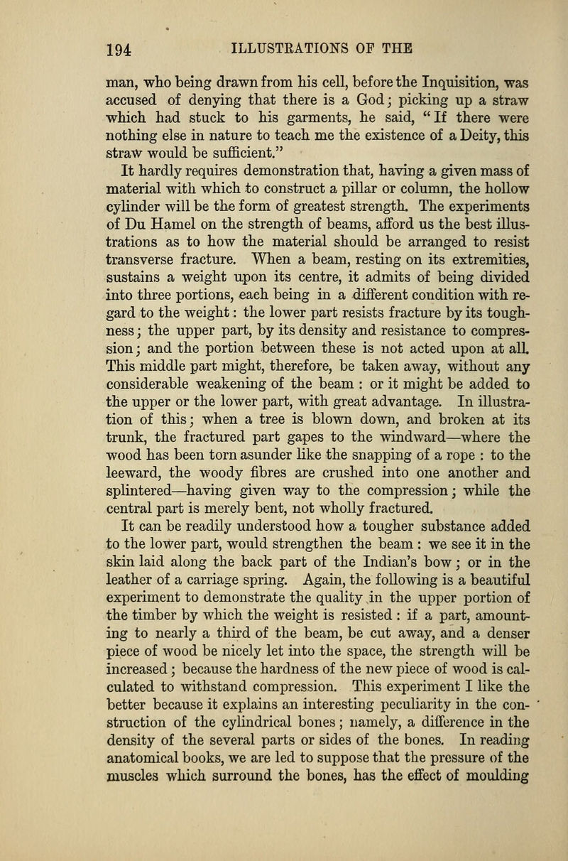 man, who being drawn from his cell, before the Inquisition, was accused of denying that there is a God; picking up a straw which had stuck to his garments, he said, If there were nothing else in nature to teach me the existence of a Deity, this straw would be sufficient. It hardly requires demonstration that, having a given mass of material with which to construct a pillar or column, the hollow cylinder will be the form of greatest strength. The experiments of Du Hamel on the strength of beams, afford us the best illus- trations as to how the material should be arranged to resist transverse fracture. When a beam, resting on its extremities, sustains a weight upon its centre, it admits of being divided into three portions, eaeh being in a different condition with re- gard to the weight: the lower part resists fracture by its tough- ness ; the upper part, by its density and resistance to compres- sion ; and the portion between these is not acted upon at alL This middle part might, therefore, be taken away, without any considerable weakening of the beam : or it might be added to the upper or the lower part, with great advantage. In illustra- tion of this; when a tree is blown down, and broken at its trunk, the fractured part gapes to the windward—where the wood has been torn asunder like the snapping of a rope : to the leeward, the woody fibres are crushed into one another and splintered—having given way to the compression; while the central part is merely bent, not wholly fractured. It can be readily understood how a tougher substance added to the lower part, would strengthen the beam : we see it in the skin laid along the back part of the Indian's bow; or in the leather of a carriage spring. Again, the following is a beautiful experiment to demonstrate the quality jn the upper portion of the timber by which the weight is resisted : if a part, amount- ing to nearly a third of the beam, be cut away, and a denser piece of wood be nicely let into the space, the strength will be increased; because the hardness of the new piece of wood is cal- culated to withstand compression. This experiment I like the better because it explains an interesting peculiarity in the con- struction of the cylindrical bones; namely, a difference in the density of the several parts or sides of the bones. In reading anatomical books, we are led to suppose that the pressure of the muscles which surround the bones, has the effect of moulding